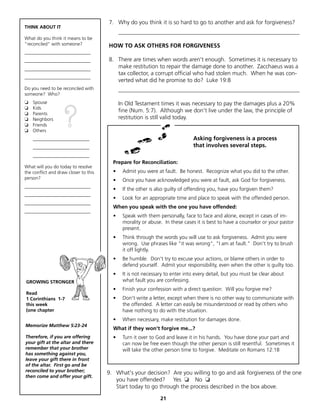 7. Why do you think it is so hard to go to another and ask for forgiveness?
THINK ABOUT IT
                                             _______________________________________________________________
What do you think it means to be
"reconciled" with someone?             HOW TO ASK OTHERS FOR FORGIVENESS
____________________________
____________________________           8. There are times when words aren't enough. Sometimes it is necessary to
____________________________              make restitution to repair the damage done to another. Zacchaeus was a
                                          tax collector, a corrupt official who had stolen much. When he was con-
____________________________
                                          verted what did he promise to do? Luke 19:8
Do you need to be reconciled with            _______________________________________________________________
someone? Who?
❏   Spouse                                   In Old Testament times it was necessary to pay the damages plus a 20%


                   ?
❏   Kids
                                             fine (Num. 5:7). Although we don't live under the law, the principle of
❏   Parents
❏   Neighbors                                restitution is still valid today.
❏   Friends
❏   Others
    ________________________                                                  Asking forgiveness is a process
    ________________________                                                  that involves several steps.
    ________________________
                                         Prepare for Reconciliation:
What will you do today to resolve
the conflict and draw closer to this     •    Admit you were at fault. Be honest. Recognize what you did to the other.
person?                                  •    Once you have acknowledged you were at fault, ask God for forgiveness.
____________________________
                                         •    If the other is also guilty of offending you, have you forgiven them?
____________________________
                                         •    Look for an appropriate time and place to speak with the offended person.
____________________________
                                         When you speak with the one you have offended:
____________________________
                                         •    Speak with them personally, face to face and alone, except in cases of im-
                                              morality or abuse. In these cases it is best to have a counselor or your pastor
                                              present.
                                         •    Think through the words you will use to ask forgiveness. Admit you were
                                              wrong. Use phrases like "it was wrong", "I am at fault." Don't try to brush
                                              it off lightly.
                                         •    Be humble. Don't try to excuse your actions, or blame others in order to
                                              defend yourself. Admit your responsibility, even when the other is guilty too.
                                         •    It is not necessary to enter into every detail, but you must be clear about
GROWING STRONGER                              what fault you are confessing.
                                         •    Finish your confession with a direct question: Will you forgive me?
Read
1 Corinthians 1-7                        •    Don't write a letter, except when there is no other way to communicate with
this week                                     the offended. A letter can easily be misunderstood or read by others who
(one chapter                                  have nothing to do with the situation.
                                         •    When necessary, make restitution for damages done.
Memorize Matthew 5:23-24
                                         What if they won't forgive me...?
Therefore, if you are offering           •    Turn it over to God and leave it in his hands. You have done your part and
your gift at the altar and there              can now be free even though the other person is still resentful. Sometimes it
remember that your brother                    will take the other person time to forgive. Meditate on Romans 12:18
has something against you,
leave your gift there in front
of the altar. First go and be
reconciled to your brother;            9. What's your decision? Are you willing to go and ask forgiveness of the one
then come and offer your gift.
                                          you have offended? Yes ❏ No ❏
                                          Start today to go through the process described in the box above.

                                                               21
 
