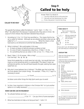 Step 9
                                                        Called to be holy
                                                            Answer TRUE (T) or FALSE (F)
                                                            ____ I can live a holy life and sin at the same time.
                                                            ____ God calls me to be holy because he is holy.
                                                            ____ To be a holy person I must do holy things.

CALLED TO BE HOLY


                                                                                              THINK ABOUT IT
The apostle Paul always called the believers "saints" (Eph: 1:1; Phil. 1:1).
                                                                                                    "Run in such a way as to
Why? He called them this because it expressed who they were in Christ. Be-                         get the prize." 1 Cor. 9:24
cause of Christ's blood, they had been declared holy and just.
                                                                                                           Will your present life
1. According to 1 Cor. 1:2, Christ has sanctified us. This means that he has                               style help you to at-
                                                                                                           tain this prize?
   set us aside for holiness. Although we are already sanctified, what are we
                                                                                                           ❏ Yes
   called to? v. 2 __________________________ What this means is that
   God wants us to renounce sin and live lives dedicated to Him.                                           ❏ No
                                                                                                           ❏ I'm not sure
2. What is holiness? We could explain it this way:                                           If you aren't sure, the following exer-
   a. It means to leave sin behind and give ourselves to God.                                cise could help you to discover why.
   b. It is one of God's characteristics; what he is. (1 Peter 1:15-16).
   c. It is something that we can attain in Him. (2 Cor. 7:1; 1 Thess. 4:3).                  CHECKUP TIME

3. Read 1 Peter 1:15-16 answer, Who is holy? ________________________?                        There are many things that can
   Can I be holy? Yes ❏ No ❏.                                                                 block your growth.

                                                                                              Check the items on the following
   Some think people like us could never be truly holy; but would God com-                    list that you feel are keeping you
   mand us to do something which is unattainable? This doesn’t mean we                        from a truly godly life.
   will become perfect, but we will head towards the goal, seeking lives sepa-
                                                                                              ❏    Friends
   rated from sin.                                                                            ❏    Family
                                                                                              ❏    Work
4. Why don't more believers live in holiness? The Bible says that to be holy                  ❏    Music
   we must abstain from certain things. For example, 1 Thess. 4:3, 7 says it is               ❏    TV, videos, internet, etc.
                                                                                              ❏    Possessions
   necessary to avoid:
                                                                                              ❏    Lack of a daily devotional life.
   __________________________ (v. 3) and ________________________ (v. 7)                      ❏    Everyday busyness
                                                                                              ❏    Not fellowshipping with other
                                                                                                   believers (church, small groups
   Jot down some other things the Holy Spirit wants you to avoid:                                  etc..)
   _______________________________________________________________                            ❏    Habits, Which ones?
                                                                                                   __________________________
5. So then, how important is holiness in the Christian life? Is it just another                    __________________________
   option or is it really necessary? ___________________________________                           __________________________
                                                                                              ❏    Other obstacles
HOW CAN WE LIVE IN HOLINESS?
                                                                                                   __________________________
6. To cultivate holiness we must ____________________________________                              __________________________
   ______________________ 2 Cor. 7:1        Can you think of some examples?                   Are you willing to make the neces-
                                                                                              sary changes, confessing and leav-
7. What has God done to help us to live pure lives? 1 John 1:9                                ing behind your sins?

   ________________________________________________________________
                                                       22
 