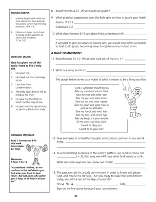 8. Read Proverbs 4:23 What should we guard? _________________________
DIGGING DEEPER

1.   Holiness begins with what we      9. What practical suggestions does the Bible give on how to guard your heart?
     think about and then extends
                                          Psalms 119:11 ___________________________________________________
     the actions which that thinking
     produces. Phil. 4:8                  Colossians 3:2 __________________________________________________
2.   Holiness includes control over
     the body and its appitites as     10. What does Romans 6:19 say about living a righteous life?________________
     well as the emotions.                _________________________________________________________________
     1 Cor. 9:27
                                          If we used to give ourselves to impure acts, we should now offer our bodies
                                          to God to do good, becoming slaves to righteousness instead of sin.

                                       A DAILY COMMITMENT
HOW DO I STAND?
                                       11. Read Romans 12:1-2 What does God ask of me in v. 1? _______________
God has given me all the                  ________________________________________________________________
tools I need to live a holy
life.
                                       12. What is a living sacrifice? __________________________________________
1. He saved me.
                                          ________________________________________________________________
2. He freed me from bondage
   to sin.                                The prayer below serves as a model of what it means to be a living sacrifice.
3. I am free from
   condemnation.                                         “Lord, I surrender myself to you.
4. The Holy Spirit lives in me to                        Take my mind and what I think.
   produce his fruit.                                      Take my eyes and what I see.
5. He gave me the Bible to                                Take my ears and what I hear.
   teach me the way to live.                              Take my lips and what I speak.
                                                         Take my heart and what I feel as
6. He gives me the opportunity
                                                                  well as my attitudes.
   to yield my life to him daily.
                                                          Take my hands and what I do.
                                                          Take my feet, and where I go.
                                                         Take my body, it is your temple.
                                                            Fill me with your Holy Spirit.
                                                                  I want to obey you.
                                                                I want to do your will.”

GROWING STRONGER
                                       13. Give examples of unhealthy thoughts and conduct common in our world
Read 1 Corinthians 8-14
                                           today. _________________________________________________________
this week
(one chapter                               _______________________________________________________________
per day).
                                       14. To avoid molding ourselves to the world's pattern, we need to renew our
                                           ______________( v. 2), that way, we will know what God wants us to do.
Memorize
1 Peter 1:14-15                            What are some ways we can renew our minds? ______________________
“As obedient children, do not              _______________________________________________________________
conform to the evil desires you
had when you lived in igno-            15. This passage calls for a daily commitment in order to know and please
rance. But just as he who called           God, and receive his blessing. Are you ready to make that commitment
you is holy, so be holy in all you         today, and all the rest of the days of your life?
do."
                                           Yes ❏ No ❏. ______________________________ Date______________
                                           Sign on the line above to record your commitment.

                                                         23
 