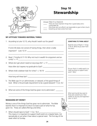 Step 10
                                                                      Stewardship

                                                    Answer TRUE (T) or FALSE (F)
                                                    _____     There are more important things than a good salary and a
                                                              comfortable life.
                                                    _____     Only those who can afford it are responsible to give to their church.
                                                    _____     Everything we have comes from God.




MY ATTITUDE TOWARDS MATERIAL THINGS

1. According to Luke 12:15, why should I watch out for greed?                                 SOMETHING TO THINK ABOUT

   _______________________________________________________________                            Read the story of Elijah in 1 Kings
                                                                                              17:8-16 What do you learn from
   If one’s life does not consist of having things, then what is really                       this story?
   important? Luke 12:31 __________________________________________                           ______________________________

   _______________________________________________________________                            ______________________________
                                                                                              ______________________________
2. Read 1 Timothy 6:17-19. Why not trust in wealth for enjoyment and se-
                                                                                              ______________________________
   curity? v. 17 ___________________________________________________
                                                                                              ______________________________
3. Where do I get what I need to truly enjoy life? v. 17 __________________                   ______________________________

   How often do I express my gratitude to God? ________________________
                                                                                              Do you think it is really worth it to
4. Where shall a believer look for riches? v. 18-19 _____________________                     make sacrifices to support God's
                                                                                              work? Why?
   _______________________________________________________________                            ______________________________
   How long will these last? _________________________________________                        ______________________________
                                                                                              ______________________________
5. The Bible says I'm an administrator, or steward, of the good things of
                                                                                              ______________________________
   God. What is the principle requirement to be a good steward? 1 Cor. 4:2
                                                                                              ______________________________
   _______________________________________________________________
                                                                                              ______________________________

6. What are some of the things God has given me to administer? ________
   _______________________________________________________________                            What warning did Jesus give to
                                                                                              those who would trust in their
   _______________________________________________________________                            wealth for security and happiness?
                                                                                              Luke 12:16-21
MANAGING MY MONEY                                                                             ______________________________

Money is one of the things God has given me to administer. The Bible                          ______________________________
teaches that it is important to return to God a part of what he has                             ____________________________
given me. These are called offerings and tithes.                                                ____________________________
                                                                                              ______________________________
7. When should I give to God? 1 Cor. 16:2 _________________________
                                                                                              ______________________________
   This means it is important to support God’s work on a regular basis, not
   sporadically or just when I hear about a special need. The first day of the
   week refers to Sunday.
                                                         24
 