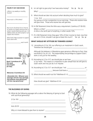 FIGURE IT OUT AND DECIDE                  8. Is it all right to give only if we have extra money?   Yes ❏   No ❏
¿What is my weekly or monthly                Why? _________________________________________________________
income?

______________________________
                                          9. What should we take into account when deciding how much to give?
                                             1 Cor. 16:2 ____________________________________________________
How much is 10% (tithe)?
                                             Our giving is to be in proportion to our earnings. Those who receive more
______________________________               will give more. Those who receive less will give less.

                                          10. In Old Testament times the tithe was a requirement. (Leviticus 27:30-32).
My church should be first on the list
to receive my support because that is        What is a tithe? _____________________________________________
where I receive teaching and care. In        A tithe is the tenth part of anything, in other words 10%.
addition there are other projects I can
support like missions.
                                          11. If in Old Testament times they gave 10% of their income to God, now that
With God's help I purpose to support          we are in Christ, shouldn’t we give at least this much? Yes ❏ No ❏
God's work with:
                                          WHAT SHOULD MY ATTITUDE BE TOWARDS GIVING?
____________________ each month.

                                          12. According to 2 Cor. 9:6, our offering is an investment in God's work.
                                             Therefore we should give _________________________________________

                                             Although the believers in Macedonia gave generous offerings to Paul, they
                                             sacrificed (2 Cor. 8:1-3). The responsibility and privilege to support God's
                                             work is not just for the wealthy.
GROWING STRONGER
                                          13. According to 2 Cor. 9:7, we should give as we have ___________________
Read 1 Corinthians 8-14                       in our heart. This means it is important to plan ahead how we will give to
this week                                     God's work and not just do it on impulse.
(one chapter
per day).
                                          14. According to 2 Cor. 9:7 we should give "not _____________________ or
                                              _____________________, because God loves a ______________________"
Memorize 2 Corinthians 9:6
                                          15. What should we watch out for? Matthew 6:1-2 _____________________
«Remember this: Whoever sows
sparingly will also reap sparingly,          _______________________________________________________________
and whoever sows generously
will also reap generously."                  How should we give? Matthew 6:3-4 ______________________________
                                             ________________________________________________________________


  THE BLESSINGS OF GIVING

  16. What do the following passages tell us about the blessing of giving to God
      with sacrificial generosity?

       2 Cor. 9:6 _______________________________________________________
       _________________________________________________________________

       Acts 20:35 _______________________________________________________

       Why is it more blessed to give than to receive? _________________________
       _________________________________________________________________

                                                             25
 
