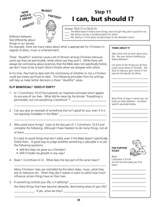 Step 11
                                                      I can, but should I?
                                               Answer TRUE (T) or FALSE (F)
                                               ____ The Bible doesn’t forbid some things, even though they aren’t good for me.
                                               ____ My actions can be a stumbling block for others.
Different believers                            ____ My liberty in Christ gives me permission to do whatever I want.
feel differently about
things in our society.
For example, there are many views about what is appropriate for Christians in               THINK ABOUT IT
regards to dress, music or entertainment.
                                                                                            Take some time to think about your
These “doubtful” practices cause a lot of tension among Christians because                  life. Are your actions building up
                                                                                            fellow believers?
some say they are permissible, while others say they aren’t. While there will
always be controversy about practices that the Bible does not specifically forbid,          List some of the things you do that
we don’t have to be at each other’s throats when we disagree with others.                   could cause others to stumble. Ask
                                                                                            God to help you gain victory in this
In his time, Paul had to deal with the controversy of whether or not a Christian            area for the benefit of others.
could eat meats sacrificed to idols. The following principles from his writings             _______________________________
will help us make better decisions is these “doubtful” areas.                               _______________________________
                                                                                            _______________________________
IS IT BENEFICIAL? DOES IT EDIFY?
                                                                                            _______________________________
1. In 1 Corinthians 10:23 Paul presents an important principle which applies
   to any area of our lives. What did he mean by the phrase “Everything is
                                                                                            Now think of ways in which you can
   permissible, but not everything is beneficial”? ________________________                 build up other believers. Jot down
   ________________________________________________________________                         specific examples below.
                                                                                            _______________________________
2. Can you give an example of something that isn’t good for you, even if it is
                                                                                            _______________________________
   not expressly forbidden in the Bible? _________________________________
                                                                                            _______________________________
   ________________________________________________________________
                                                                                            _______________________________
3. Why avoid some things? Look at the last part of 1 Corinthians 10:23 and
   complete the following: Although I have freedom to do many things, not all
   of them ____________________________________________

   It is best to avoid things that don’t edify, even if the Bible doesn’t specifically
   forbid them. A good way to judge whether something is advisable is to ask
   the following questions
                                                                                            FOR FURTHER
     • Will this help me grow as a Christian?                                               STUDY
     • Will it hinder my growth in any way?
                                                                                            Read
4. Read 1 Corinthians 6:12. What does the last part of the verse mean?                      Colossians 3:23-24
                                                                                            and list the principles you find
   ________________________________________________________________                         there..
   Many Christians’ lives are controlled by the latest styles, music, what they             _____________________________
   see on television etc. Often they don’t realize or want to admit how much                _____________________________
   influence certain things have on their lives                                             _____________________________

5. If something controls your life, is it edifying? _________________________               _____________________________

   Are there things that have become obstacles, dominating areas of your life?              _____________________________
                                                                                            _____________________________
   ______________. If yes, what are they? ______________________________
   ________________________________________________________________
                                                           26
 