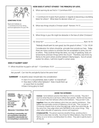 HOW DOES IT AFFECT OTHERS? THE PRINCIPLE OF LOVE.

                                        6. What warning do we find in 1 Corinthians 8:9? _______________________
                                           ________________________________________________________________

                                        7. 1 Corinthians 8:13 gives Paul’s position in regards to becoming a stumbling
                                           block for others? What does his decision show us? ___________________
SOMETHING TO DO
                                           ________________________________________________________________
Read and meditate on
1 Corinthians10:23-33, listing          8. What two things should a Christian avoid? Romans 14:13 ______________
practical applications for your life.
                                           ________________________________________________________________
______________________________
                                           ________________________________________________________________
______________________________
______________________________          9. What things in your life might be obstacles in the lives of other Christians?
______________________________             ________________________________________________________________
______________________________
                                        10. Strive for? _____________& _____________________________ Rom.14:19
______________________________
______________________________             “Nobody should seek his own good, but the good of others.” 1 Cor. 10:24
______________________________             Consideration for others should be principle that controls our lives. Today
______________________________             there are many customs or activities that are acceptable to some, but not
______________________________             to others. They could be things like dress, our way of speaking, food, en-
______________________________
                                           tertainments and even things within the church. Therefore, love limits my
                                           liberty to the point where another believer’s liberty begins. Out of consid-
                                           eration for others, I will limit myself in certain areas.

DOES IT GLORIFY GOD?

11. What should be my goal in all I do? 1 Corinthians 10:31 __________________
     ___________________________________________________________________
     Ask yourself: Can I do this and glorify God at the same time?

  SUMMARY In doubtful areas I should take into consideration:
                        • Even if it is not prohibited, does it edify? Is it beneficial?
                        • How does it affect other believers? Does it build them up
                           or cause them to stumble?
                        • Does it bring glory to God?


                                                                      AVOID THE EXTREMES
GROWING
STRONGER                                    License: Some believers practice their liberty in Christ unwisely. They don’t
                                            examine what they do to see how it affects their growth. Neither do they take
Read                                        into account how their behavior affects other believers. They just don’t care.
2 Corinthians 1-7
this week                                   Legalism: there are other believers who’s lives are ruled by prohibitions. They
(one chapter                                believe that spirituality consists of following a list of rules. Their concept of
per day).                                   Christianity is based more on what they don’t do, rather than what they do. At
                                            the same time, they judge others who feel liberty to do certain things. They
Memorize 1 Corinthians 10:23                often reflect attitudes of superiority, criticism and negativism.

Everthing is permissible, but               A balanced life: This person examines doubtful things, avoiding what is
not everything is beneficial.               harmful or what does not edify. Out of love for fellow believers, they limit their
Everythink is permissible but               liberty, so as to not be a stumbling block for others. They seek to glorify God in
not everything is constructive.             all they do.


                                                            27
 