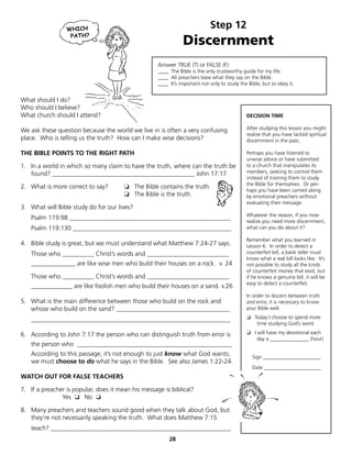 Step 12
                                                               Discernment
                                                    Answer TRUE (T) or FALSE (F)
                                                    ____ The Bible is the only trustworthy guide for my life.
                                                    ____ All preachers base what they say on the Bible.
                                                    ____ It’s important not only to study the Bible, but to obey it.


What should I do?
Who should I believe?
What church should I attend?                                                                 DECISION TIME

We ask these question because the world we live in is often a very confusing                 After studying this lesson you might
                                                                                             realize that you have lacked spiritual
place. Who is telling us the truth? How can I make wise decisions?                           discernment in the past..

THE BIBLE POINTS TO THE RIGHT PATH                                                           Perhaps you have listened to
                                                                                             unwise advice or have submitted
1. In a world in which so many claim to have the truth, where can the truth be               to a church that manipulates its
   found? _____________________________________________ John 17:17                           members, seeking to control them
                                                                                             instead of training them to study
                                                                                             the Bible for themselves. Or per-
2. What is more correct to say?        ❏ The Bible contains the truth.
                                                                                             haps you have been carried along
                                       ❏ The Bible is the truth.                             by emotional preachers without
                                                                                             evaluating their message.
3. What will Bible study do for our lives?
                                                                                             Whatever the reason, if you now
   Psalm 119:98 ___________________________________________________
                                                                                             realize you need more discernment,
   Psalm 119:130 __________________________________________________                          what can you do about it?

                                                                                             Remember what you learned in
4. Bible study is great, but we must understand what Matthew 7:24-27 says.                   Lesson 6. In order to detect a
   Those who __________ Christ’s words and __________________________                        counterfeit bill, a bank teller must
                                                                                             know what a real bill looks like. It’s
   ______________ are like wise men who build their houses on a rock. v. 24                  not possible to study all the kinds
                                                                                             of counterfeit money that exist, but
   Those who __________ Christ’s words and __________________________                        if he knows a genuine bill, it will be
                                                                                             easy to detect a counterfeit.
   _____________ are like foolish men who build their houses on a sand. v.26
                                                                                             In order to discern between truth
5. What is the main difference between those who build on the rock and                       and error, it is necessary to know
   whose who build on the sand? ____________________________________                         your Bible well.

   _______________________________________________________________                           ❏ Today I choose to spend more
                                                                                                time studying God’s word.

6. According to John 7:17 the person who can distinguish truth from error is                 ❏ I will have my devotional each
                                                                                                 day a _______________ (hour)
   the person who _________________________________________________
   According to this passage, it’s not enough to just know what God wants;                      Sign ______________________
   we must choose to do what he says in the Bible. See also James 1:22-24.
                                                                                                Date ______________________
WATCH OUT FOR FALSE TEACHERS

7. If a preacher is popular, does it mean his message is biblical?
               Yes ❏ No ❏

8. Many preachers and teachers sound good when they talk about God, but
   they’re not necessarily speaking the truth. What does Matthew 7:15
   teach? _________________________________________________________
                                                         28
 