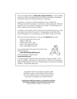 This is the English edition of New Life in Christ Volume 2. It was originally
produced in Spanish as NUEVA VIDA EN CRISTO by the Iglesias Evangélicas
Centroamericanas and CAM International in Costa Rica.

Its purpose is to give you a solid foundation for your Christian life.
When you answer the questions in each lesson, avoid copying the Bible text
word for word. Try to answer using your own words. This will help you to
better understand what you are studying.

In addition to the specific content, each lesson has practical projects to make
the material more useful for your life. The appendices at the end of the
book have pages to cut out and paste into your Bible. Make use of them.

When you finish with Volume 2, continue with Volume 3 (out soon)
   For more information write or call:
   1804 SE 100th Ave.
   Portland, OR 77216 USA
   Phone: (503) 236-6150 (USA)
   Email: mprcam@comcast.net

You may download a free copy of this book at the
following website:
     www.NewLifeDiscipleship.com
For free materials in Spanish go to:
www.obrerofiel.com
It is also available in Spanish French and Ukranian, Russian Swahili. It will
soon be available in Romanian. The document is in PDF format and requires
Adobe Acrobat Reader to be read. Acrobat Reader is free and can be down-
loaded at: http://www.adobe.com




           Copyrighted 2001, First english translation 2004
          Permission is given to make copies of this material,
          with the condition that you cite the original source
            and make no changes to its content or format

       Produced by CAM International, in cooperation with the
        Asociación Evangélica Centroamericana de Costa Rica
               8625 La Prada Dr., Dallas, TX 75228 USA
 