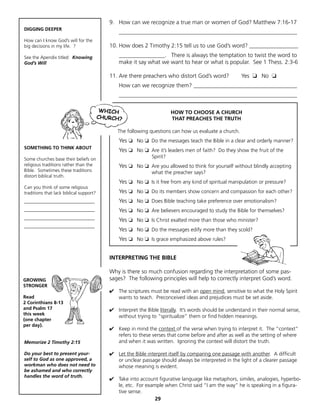 9. How can we recognize a true man or women of God? Matthew 7:16-17
DIGGING DEEPER
                                             ______________________________________________________________
How can I know God’s will for the
big decisions in my life. ?              10. How does 2 Timothy 2:15 tell us to use God’s word? _________________
See the Apendix titled: Knowing              ________________. There is always the temptation to twist the word to
God’s Will                                   make it say what we want to hear or what is popular. See 1 Thess. 2:3-6

                                         11. Are there preachers who distort God’s word?               Yes ❏ No ❏
                                             How can we recognize them? ____________________________________
                                             ______________________________________________________________


                                                                      HOW TO CHOOSE A CHURCH
                                                                      THAT PREACHES THE TRUTH

                                            The following questions can how us evaluate a church.
                                             Yes ❏ No ❏ Do the messages teach the Bible in a clear and orderly manner?
SOMETHING TO THINK ABOUT
                                             Yes ❏ No ❏ Are it’s leaders men of faith? Do they show the fruit of the
Some churches base their beliefs on
                                                            Spirit?
religious traditions rather than the         Yes ❏ No ❏ Are you allowed to think for yourself without blindly accepting
Bible. Sometimes these traditions                           what the preacher says?
distort biblical truth.
                                             Yes ❏ No ❏ Is it free from any kind of spiritual manipulation or pressure?
Can you think of some religious
traditions that lack biblical support?       Yes ❏ No ❏ Do its members show concern and compassion for each other?
______________________________               Yes ❏ No ❏ Does Bible teaching take preference over emotionalism?
______________________________               Yes ❏ No ❏ Are believers encouraged to study the Bible for themselves?
______________________________
                                             Yes ❏ No ❏ Is Christ exalted more than those who minister?
______________________________
                                             Yes ❏ No ❏ Do the messages edify more than they scold?
                                             Yes ❏ No ❏ Is grace emphasized above rules?


                                         INTERPRETING THE BIBLE

                                         Why is there so much confusion regarding the interpretation of some pas-
GROWING                                  sages? The following principles will help to correctly interpret God’s word.
STRONGER
                                         ✔ The scriptures must be read with an open mind, sensitive to what the Holy Spirit
Read                                       wants to teach. Preconceived ideas and prejudices must be set aside.
2 Corinthians 8-13
and Psalm 17                             ✔ 		 Interpret the Bible literally. It’s words should be understand in their normal sense,
this week
                                              without trying to “spiritualize” them or find hidden meanings.
(one chapter
per day).
                                         ✔ Keep in mind the context of the verse when trying to interpret it. The “context”
                                           refers to these verses that come before and after as well as the setting of where
Memorize 2 Timothy 2:15                    and when it was written. Ignoring the context will distort the truth.

Do your best to present your-            ✔ Let the Bible interpret itself by comparing one passage with another. A difficult
self to God as one approved, a             or unclear passage should always be interpreted in the light of a clearer passage
workman who does not need to               whose meaning is evident.
be ashamed and who correctly
handles the word of truth.
                                         ✔ Take into account figurative language like metaphors, similes, analogies, hyperbo-
                                           le, etc. For example when Christ said “I am the way” he is speaking in a figura-
                                           tive sense.
                                                            29
 