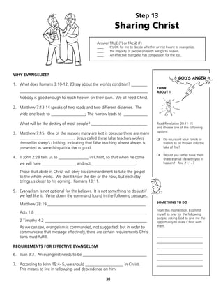 Step 13
                                                              Sharing Christ
                                                  Answer TRUE (T) or FALSE (F)
                                                  ____    It’s OK for me to decide whether or not I want to evangelize.
                                                  ____    the majority of people on earth will go to heaven.
                                                  ____    An effective evangelist has compassion for the lost.




WHY EVANGELIZE?

1. What does Romans 3:10-12, 23 say about the worlds condition? ________
                                                                                           THINK
   ________________________________________________________________                        ABOUT IT
   Nobody is good enough to reach heaven on their own. We all need Christ.

2. Matthew 7:13-14 speaks of two roads and two different distenies. The
   wide one leads to _________________; The narrow leads to ____________

   What will be the destiny of most people? ____________________________                   Read Revelation 20:11-15
                                                                                           and choose one of the following
                                                                                           options:
3. Matthew 7:15. One of the reasons many are lost is because there are many
   ___________________________. Jesus called these false teachers wolves                   ❑    Do you want your family or
   dressed in sheep’s clothing, indicating that false teaching almost always is                 friends to be thrown into the
   presented as something attractive o good.                                                    lake of fire?

                                                                                           ❑    Would you rather have them
4. 1 John 2:28 tells us to _______________ in Christ, so that when he come                      share eternal life with you in
   we will have _________________ and not ______________________.                               heaven? Rev. 21:1- 7

   Those that abide in Christ will obey his commandment to take the gospel
   to the whole world. We don’t know the day or the hour, but each day
   brings us closer to his coming. Romans 13:11.

5. Evangelism is not optional for the believer. It is not something to do just if
   we feel like it. Write down the command found in the following passages.
                                                                                           SOMETHING TO DO
   Matthew 28:19 _________________________________________________
                                                                                           From this moment on, I commit
   Acts 1:8 ________________________________________________________                       myself to pray for the following
                                                                                           people, asking God to give me the
   2 Timothy 4:2 ___________________________________________________                       opportunity to share Christ with
   As we can see, evangelism is commanded, not suggested; but in order to                  them.
   communicate that message effectively, there are certain requirements Chris-
   tians must fulfill.                                                                     ____________________________
                                                                                           ____________________________
REQUIREMENTS FOR EFFECTIVE EVANGELISM                                                      ____________________________
                                                                                           ____________________________
6. Juan 3:3. An evangelist needs to be ________________________________
                                                                                           ____________________________
7. According to John 15:4- 5, we should ___________________ in Christ.                     ____________________________
   This means to live in fellowship and dependence on him.

                                                         30
 