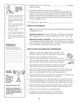 8. Matthew 9:36; 14:14. We need _______________________ for people,
                   ADVICE FOR              just as Christ did.
                   THOSE WHO
                   SHARE THEIR          9. According to Matthew 7:29 we need to speak with _________________.
                   FAITH
                                           This does not mean we have to go around healing or performing mir-
                                           acles, but rather to have scriptural backing for our message. The Bible
1.   Be sincere. Others will know if       is powerful tool which can be trusted to convince people of their need
     you really mean what you say.         Above all, our lives need to demonstrate what God’s work has done in
2.   Watch your appearance ( per-          our lives. (Matthew. 5:16).
     sonal hygene, dress appropri-
     atly etc.)
                                        10. 2 Timothy 1:8     We must not ____________________________________
3.   Be kind. How you say some-
     thing is often more important
                                        DUTIES OF AN EVANGELIST
     that what you say.
4.   Be gentle. The goal is not just
                                            Pray: Ask for the Holy Spirit’s guidence to effectively present the gospel
     to win an argument.
                                            at appropriate times.
5.   Listen. This will help you pres-
     ent the gospel more effectively.
                                            Search the scriptures: As God’s messenger, it is important to study the
6.   Memorize scripture passages to         Bible regularly since that is what gives testimony to Christ. (John 5:39).
     accompany your gospel presen-
     tation.
                                            Memorize the plan of salvation: Look at the simple plan of salvation
                                            in the appendix and learn it by memory. This will allow you to be ready to
                                            share Christ when an opportunity arrises. Having it memorized will allow
SOMETHING ELSE                              you more freedom and confidence when you share.
TO THINK ABOUT
Write down the demands of
1 Peter 3:15 and reflect on them.       HOW TO START AN EVANGELISTIC CONVERSATION
______________________________
                                            Depend on God’s Spirit to open doors to testimony. The
______________________________
                                            following questions could help you begin the conversation.
______________________________
______________________________          ✓   Supose you were to die today and God asked you:
                                            “Why should I let you into heaven?” What would you answer?
______________________________
                                            Their answer will indicate whether the person has understood the
______________________________              gospel or whether they are trusting in their works to be saved.

                                        ✓   In your opinion, what must someone do in order to go to heaven?
                                            Would you like to know what the Bible says about this subject?

                                        ✓   When someone tells you about a personal problem, ask: Could I pray for you
GROWING                                     right now? The vast majority of people will be thankful for your interest and
STRONGER                                    prayer. This will also leave the door open for future conversations.

Read                                    ✓   Could you help me by giving me your opinion of this booklet? If the person says
1 Timothy 1-6                               “yes” present them with an evangelistic tract or booklet.
and Psalm 18
this week                               ✓   When the conversation turns to topics like problems in the world or your com-
(one chapter                                munity (family disintegration, crime, drugs etc.) ask: What do you think is the
per day).                                   solution for all these problems? Did you know that the Bible gives us answers?

Memorize Romanos 10:15                  ✓   Have you reached the point where you feel assured that you will go to heaven
                                            when you die? Would you like to know how you can have that assurance?
And how can they preach
unless they are sent? As it is          ✓   Where do you find yourself in your spiritual pilgramage?
written, “How beautiful are
the feet of those who bring             ✓   Has anyone ever shared with you how you can know God?
good news!”                                 Would you like to hear what the Bible says about this subject?



                                                            31
 