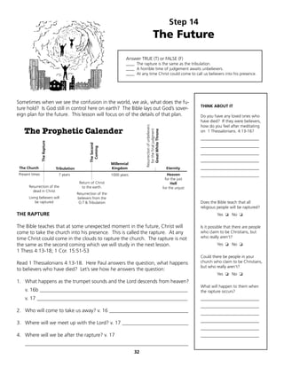 Step 14
                                                                                                   The Future
                                                                          Answer TRUE (T) or FALSE (F)
                                                                          ____ The rapture is the same as the tribulation.
                                                                          ____ A horrible time of judgement awaits unbelievers.
                                                                          ____ At any time Christ could come to call us believers into his presence.




Sometimes when we see the confusion in the world, we ask, what does the fu-
                                                                                                                                    THINK ABOUT IT
ture hold? Is God still in control here on earth? The Bible lays out God’s sover-
eign plan for the future. This lesson will focus on of the details of that plan.                                                    Do you have any loved ones who
                                                                                                                                    have died? If they were believers,
                                                                                                                                    how do you feel after meditating




                                                                                     Resurrection of unbelievers
   The Prophetic Calender

                                                                                       for the final judgment
                                                                                       Great White Throne
                                                                                                                                    on 1 Thessalonians. 4:13-16?
                                                                                                                                    ____________________________
                The Rapture




                                                   The Second




                                                                                                                                    ____________________________
                                                     Coming




                                                                                                                                    ____________________________
                                                                                                                                    ____________________________
                                                                  Millennial
 The Church                   Tribulation                         Kingdom                                            Eternity       ____________________________
Present times                  7 years                            1000 years                                          Heaven        ____________________________
                                                                                                                    for the just
                                             Return of Christ                                                           Hell
      Resurrection of the                     to the earth.                                                        for the unjust
        dead in Christ
                                            Resurrection of the
      Living believers will                 believers from the
          be raptured                        O.T & Tribulation                                                                      Does the Bible teach that all
                                                                                                                                    religious people will be raptured?
THE RAPTURE                                                                                                                                  Yes ❏ No ❏

The Bible teaches that at some unexpected moment in the future, Christ will                                                         Is it possible that there are people
come to take the church into his presence. This is called the rapture. At any                                                       who claim to be Christians, but
time Christ could come in the clouds to rapture the church. The rapture is not                                                      who really aren’t?
the same as the second coming which we will study in the next lesson.                                                                        Yes ❏ No ❏
1 Thess 4:13-18; 1 Cor. 15:51-53
                                                                                                                                    Could there be people in your
Read 1 Thessalonians 4:13-18. Here Paul answers the question, what happens                                                          church who claim to be Christians,
                                                                                                                                    but who really aren’t?
to believers who have died? Let’s see how he answers the question:
                                                                                                                                             Yes ❏ No ❏
1. What happens as the trumpet sounds and the Lord descends from heaven?
                                                                                                                                    What will happen to them when
   v. 16b __________________________________________________________                                                                the rapture occurs?
   v. 17 ___________________________________________________________                                                                ____________________________
                                                                                                                                    ____________________________
2. Who will come to take us away? v. 16 _______________________________
                                                                                                                                    ____________________________
                                                                                                                                    ____________________________
3. Where will we meet up with the Lord? v. 17 __________________________
                                                                                                                                    ____________________________
4. Where will we be after the rapture? v. 17                                                                                        ____________________________
   ________________________________________________________________
                                                                               32
 