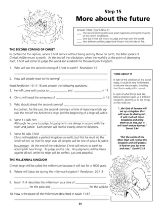 Step 15
                                                        More about the future
                                                         Answer TRUE (T) or FALSE (F)
                                                         ____ The second coming will cause great happiness among the majority
                                                              of the earth’s inhabitants..
                                                         ____ One day Christ will return to judge and reign over the world.
                                                         ____ Non believers will be judged and thrown into the lake of fire.


THE SECOND COMING OF CHRIST
In contrast to the rapture, where Christ comes without being seen by those on earth, the Bible speaks of
Christ’s visible return to earth. At the end of the tribulation, when the world is at the point of destroying
itself, Christ will come to judge the world and establish his thousand year kingdom.

1. Who will see the second coming of Christ to earth? Revelation 1:7
    ________________________________________________________________                      THINK ABOUT IT

2. How will people react to his coming? ________________________________                  In light of the condition of the world
                                                                                          today, it could be easy for believers
Read Revelation 19:11-16 and answer the following questions:                              to become discouraged, doubting
                                                                                          that God is really still in control.
3. He will come with justice to ____________ and ___________________ v. 11
                                                                                          In spite of what things look like,
4. Christ will tread the winepress of ________________________________ v. 15              biblical prophecy gives us a different
                                                                                          viewpoint, allowing us to see things
                                                                                          as they really are.
5. Who should dread the second coming? ______________________________
    In contrast, for the just, the second coming is a time of rejoicing which sig-            “...the God of heaven will
                                                                                                set up a kingdom that
    nals the end of the Antichrist’s reign and the beginning of a reign of justice.           will never be destroyed...
                                                                                                  It will crush all those
6. Verse 11 calls him _____________________________________________.                               kingdoms and bring
   Although he come to judge, his judgments are always in accord with the                       them to an end, but it
                                                                                              will itself endure forever.”
   truth and justice. Each person will receive exactly what he deserves.                               Daniel 2:44

7. Verse 16 calls Christ _____________________________________________.
   Christ will establish a perfect kingdom on earth; but first he must rid the                  “But the saints of the
   world of evil, so that his reign over all peoples will be one of peace & justice.          Most High will receive the
                                                                                              kingdom and will possess
    In summary: At the end of the tribulation Christ will return to earth to                   it forever–yes, for ever
    accomplish two things: To judge and to rule. His judgments will be fierce                   and ever.” Daniel 7:18
    against all evil, while his reign will be perfect, just and peaceful.

THE MILLENNIAL KINGDOM

Christ’s reign will be called the millennium because it will last for a 1000 years.

8. Where will Satan be during the millennial kingdom? Revelation. 20:1-3
    _______________________________________________________________

9. Isaiah11:4 describes the millennium as a time of _____________________
    __________ for the poor and __________________________ for the wicked.

10. How is the peace of the millennium described in Isaiah 11:6? _____________
    _________________________________________________________________
                                                          34
 