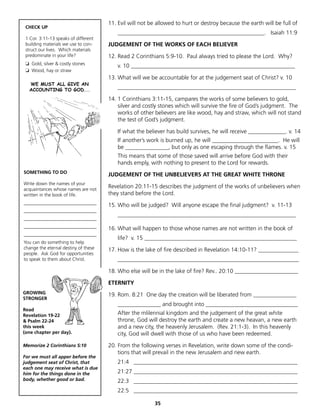 11. Evil will not be allowed to hurt or destroy because the earth will be full of
 CHECK UP
                                          ___________________________________________________. Isaiah 11:9
 1 Cor. 3:11-13 speaks of different
 building materials we use to con-    JUDGEMENT OF THE WORKS OF EACH BELIEVER
 struct our lives. Which materials
 predominate in your life?            12. Read 2 Corinthians 5:9-10. Paul always tried to please the Lord. Why?
 ❏ Gold, silver & costly stones
                                          v. 10 _________________________________________________________
 ❏ Wood, hay or straw
                                      13. What will we be accountable for at the judgement seat of Christ? v. 10
  WE MUST ALL GIVE AN
  ACCOUNTING TO GOD...
                                          ______________________________________________________________

                                      14. 1 Corinthians 3:11-15, campares the works of some believers to gold,
                                          silver and costly stones which will survive the fire of God’s judgment. The
                                          works of other believers are like wood, hay and straw, which will not stand
                                          the test of God’s judgment.

                                          If what the believer has build survives, he will receive _____________. v. 14
                                          If another’s work is burned up, he will _______________________. He will
                                          be _______________, but only as one escaping through the flames. v. 15
                                          This means that some of those saved will arrive before God with their
                                          hands emply, with nothing to present to the Lord for rewards.
SOMETHING TO DO
                                      JUDGEMENT OF THE UNBELIEVERS AT THE GREAT WHITE THRONE
Write down the names of your
acquaintances whose names are not
                                      Revelation 20:11-15 describes the judgment of the works of unbelievers when
written in the book of life.          they stand before the Lord.
_______________________________
                                      15. Who will be judged? Will anyone escape the final judgment? v. 11-13
_______________________________
                                          ______________________________________________________________
_______________________________
_______________________________       16. What will happen to those whose names are not written in the book of
_______________________________
                                          life? v. 15 _____________________________________________________
You can do something to help
change the eternal destiny of these   17. How is the lake of fire described in Revelation 14:10-11? ______________
people. Ask God for opportunities
to speak to them about Christ.            _______________________________________________________________

                                      18. Who else will be in the lake of fire? Rev.. 20:10 ______________________

                                      ETERNITY
GROWING                               19. Rom. 8:21 One day the creation will be liberated from _______________
STRONGER
                                          _______________ and brought into ________________________________
Read
Revelation 19-22                          After the mlilennial kingdom and the judgement of the great white
& Psalm 22-24                             throne, God will destroy the earth and create a new heavan, a new earth
this week                                 and a new city, the heavenly Jerusalem. (Rev. 21:1-3). In this heavenly
(one chapter per day).                    city, God will dwell with those of us who have been redeemed.

Memorize 2 Corinthians 5:10           20. From the following verses in Revelation, write down some of the condi-
                                          tions that will prevail in the new Jerusalem and new earth.
For we must all apper before the
judgement seat of Christ, that            21:4 _________________________________________________________
each one may receive what is due
him for the things done in the            21:27 _________________________________________________________
body, whether good or bad.                22:3 _________________________________________________________
                                          22:5 _________________________________________________________

                                                         35
 