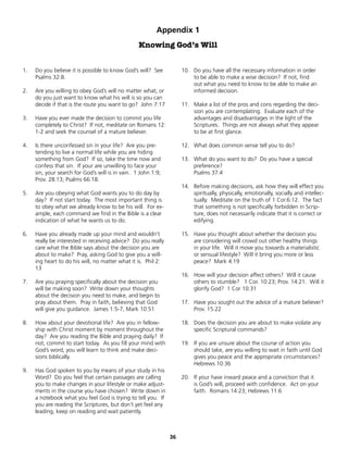 Appendix 1
                                                  Knowing God’s Will


1.   Do you believe it is possible to know God’s will? See          10. Do you have all the necessary information in order
     Psalms 32:8.                                                       to be able to make a wise decision? If not, find
                                                                        out what you need to know to be able to make an
2.   Are you willing to obey God’s will no matter what, or              informed decision.
     do you just want to know what his will is so you can
     decide if that is the route you want to go? John 7:17          11. Make a list of the pros and cons regarding the deci-
                                                                        sion you are contemplating. Evaluate each of the
3.   Have you ever made the decision to commit you life                 advantages and disadvantages in the light of the
     completely to Christ? If not, meditate on Romans 12:               Scriptures. Things are not always what they appear
     1-2 and seek the counsel of a mature believer.                     to be at first glance.

4.   Is there unconfessed sin in your life? Are you pre-            12. What does common sense tell you to do?
     tending to live a normal life while you are hiding
     something from God? If so, take the time now and               13. What do you want to do? Do you have a special
     confess that sin. If your are unwilling to face your               preference?
     sin, your search for God’s will is in vain. 1 John 1:9;            Psalms 37:4
     Prov. 28:13; Psalms 66:18.
                                                                    14. Before making decisions, ask how they will effect you
5.   Are you obeying what God wants you to do day by                    spiritually, physically, emotionally, socially and intellec-
     day? If not start today. The most important thing is               tually. Meditate on the truth of 1 Cor.6:12. The fact
     to obey what we already know to be his will. For ex-               that something is not specifically forbidden in Scrip-
     ample, each command we find in the Bible is a clear                ture, does not necessarily indicate that it is correct or
     indication of what he wants us to do.                              edifying.

6.   Have you already made up your mind and wouldn’t                15. Have you thought about whether the decision you
     really be interested in receiving advice? Do you really            are considering will crowd out other healthy things
     care what the Bible says about the decision you are                in your life. Will it move you towards a materialistic
     about to make? Pray, asking God to give you a will-                or sensual lifestyle? Will it bring you more or less
     ing heart to do his will, no matter what it is. Phil 2:            peace? Mark 4:19
     13
                                                                    16. How will your decision affect others? Will it cause
7.   Are you praying specifically about the decision you                others to stumble? 1 Cor. 10:23; Prov. 14:21. Will it
     will be making soon? Write down your thoughts                      glorify God? 1 Cor 10:31
     about the decision you need to make, and begin to
     pray about them. Pray in faith, believing that God             17. Have you sought out the advice of a mature believer?
     will give you guidance. James 1:5-7, Mark 10:51                    Prov. 15:22

8.   How about your devotional life? Are you in fellow-             18. Does the decision you are about to make violate any
     ship with Christ moment by moment throughout the                   specific Scriptural commands?
     day? Are you reading the Bible and praying daily? If
     not, commit to start today. As you fill your mind with         19. If you are unsure about the course of action you
     God’s word, you will learn to think and make deci-                 should take, are you willing to wait in faith until God
     sions biblically.                                                  gives you peace and the appropriate circumstances?
                                                                        Hebrews 10:36
9.   Has God spoken to you by means of your study in his
     Word? Do you feel that certain passages are calling            20. If your have inward peace and a conviction that it
     you to make changes in your lifestyle or make adjust-              is God’s will, proceed with confidence. Act on your
     ments in the course you have chosen? Write down in                 faith. Romans 14:23; Hebrews 11:6
     a notebook what you feel God is trying to tell you. If
     you are reading the Scriptures, but don’t yet feel any
     leading, keep on reading and wait patiently.



                                                               36
 