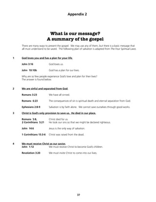 Appendix 2




                            What is our message?
                           A summary of the gospel
    There are many ways to present the gospel. We may use any of them, but there is a basic message that
    all must understand to be saved. The following plan of salvation is adapted from The Four Spiritual Laws.


1   God loves you and has a plan for your life.

    John 3:16               God loves us.

    John 10:10b             God has a plan for our lives.

    Why are so few people experience God’s love and plan for their lives?
    The answer is found below.


2   We are sinful and separated from God.

    Romans 3:23             We have all sinned.

    Romans 6:23             The consequences of sin is spiritual death and eternal separation from God.

    Ephesians 2:8-9         Salvation is by faith alone. We cannot save ourselves through good works.

3   Christ is God’s only provision to save us. He died in our place.

    Romans 5:8,             Christ died for us.
    2 Corinthians 5:21      He took our sins so that we might be declared righteous.

    John 14:6               Jesus is the only way of salvation.

    1 Corinthians 15:3-6    Christ was raised from the dead.


4   We must receive Christ as our savior.
    John 1:12             We must receive Christ to become God’s children.

    Revelation 3:20         We must invite Christ to come into our lives.




                                                       37
 