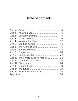 Table of Contents


Teachers Guide ...................................................      4
Step 1 Knowing God .......................................              6
Step 2 Christ my example ...............................                8
Step 3 Called to serve .....................................           10
Step 4 Who am I in Christ? .............................               12
Step 5 Spiritual Warfare .................................             14
Step 6 The Armor of God ...............................                16
Step 7 Forgive to be free .................................            18
Step 8 Forgive me ...........................................          20
Step 9 Called to be holy ..................................            22
Step 10 The Christian and his money ................                   24
Step 11 I can do it, but should I? .......................             26
Step 12 Discernment .........................................          28
Step 13 Sharing Christ ......................................          30
Step 14 The future ............................................        32
Step 15 More about the future .........................                34
Apendices ..........................................................   36




                                       3
 