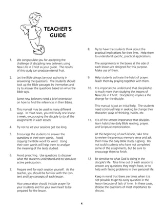 TEACHER’S
                             GUIDE

                                                          8.    Try to have the students think about the
                                                                practical implications for their lives. Help them
                                                                to understand specific, practical applications.
1.   We congratulate you for accepting the
     challenge of discipling new believers using                The assignments in the boxes at the side of
     New Life in Christ as your guide. The results              each lesson are designed for this purpose.
     of this study can produce eternal fruit.                   Make use of them.

2.   Let the Bible always be your authority in            9.    Help students cultivate the habit of prayer.
     answering the questions. The students should               Teach them by praying together with them.
     look up the Bible passages by themselves and
     try to answer the questions based on what the        10.   It is important to understand that discipleship
     Bible says.                                                is much more than studying the lessons of
                                                                New Life in Christ. Discipleship implies a life
     Some new believers need a brief orientation                change for the disciple.
     on how to find the references in their Bibles.
                                                                This manual is just an initial help. The students
3.   This manual may be used in many different                  need continual help in seeking to change their
     ways. In most cases, you will study one lesson             character, ways of thinking, habits, etc.
     a week, encouraging the disciple to do all the
     assignments in each lesson.                          11.   It is of the utmost importance that disciples
                                                                learn habits like daily Bible reading, prayer,
4.   Try not to let your sessions get too long.                 and Scripture memorization.

5.   Encourage the students to answer the                       At the beginning of each lesson, take time
     questions in their own words. Avoid                        to review the previous memory verse and ask
     copying the Bible word for word. Using                     them how the daily Bible study is going. Do
     their own words will help them to analyze                  not scold students who have not completed
     the meaning of the texts studied.                          some of the assignments, but be sure to
                                                                encourage them to finish.
6.   Avoid preaching. Use questions to discover
     what the students understand and to stimulate        12    Be sensitive to what God is doing in the
     active participation.                                      disciple’s life. Take time out of each session to
                                                                answer any questions they might have, or to
7.   Prepare well for each session yourself. As the             help with facing problems in their personal life.
     teacher, you should be familiar with the con-
     tent and key concepts of each lesson.                      Keep in mind that there are times when it is
                                                                not possible to get to every question in the
     Your preparation should include prayer for                 lesson because of lack of time. In these cases,
     your students and for your own heart to be                 choose the questions of most importance to
     prepared for the lesson.                                   discuss.



                                                      4
 