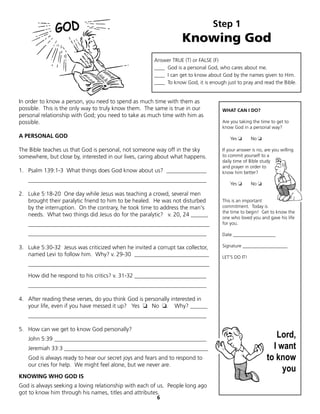 Step 1
                                                                  Knowing God
                                                      Answer TRUE (T) or FALSE (F)
                                                      ____ God is a personal God, who cares about me.
                                                      ____ I can get to know about God by the names given to Him.
                                                      ____ To know God, it is enough just to pray and read the Bible.


In order to know a person, you need to spend as much time with them as
possible. This is the only way to truly know them. The same is true in our          WHAT CAN I DO?
personal relationship with God; you need to take as much time with him as
possible.                                                                           Are you taking the time to get to
                                                                                    know God in a personal way?
A PERSONAL GOD                                                                          Yes ❏      No ❏

The Bible teaches us that God is personal, not someone way off in the sky           If your answer is no, are you willing
somewhere, but close by, interested in our lives, caring about what happens.        to commit yourself to a
                                                                                    daily time of Bible study
                                                                                    and prayer in order to
1. Psalm 139:1-3 What things does God know about us? ______________                 know him better?
   ______________________________________________________________
                                                                                        Yes ❏      No ❏

2. Luke 5:18-20 One day while Jesus was teaching a crowd, several men
   brought their paralytic friend to him to be healed. He was not disturbed         This is an important
   by the interruption. On the contrary, he took time to address the man's          commitment. Today is
                                                                                    the time to begin! Get to know the
   needs. What two things did Jesus do for the paralytic? v. 20, 24 ______          one who loved you and gave his life
   _______________________________________________________________                  for you.

   ______________________________________________________________                   Date __________________

3. Luke 5:30-32 Jesus was criticized when he invited a corrupt tax collector,       Signature ___________________
   named Levi to follow him. Why? v. 29-30 __________________________               LET'S DO IT!
   _______________________________________________________________

   How did he respond to his critics? v. 31-32 _________________________
   ______________________________________________________________

4. After reading these verses, do you think God is personally interested in
   your life, even if you have messed it up? Yes ❏	 No ❏. Why? ______
   ______________________________________________________________

5. How can we get to know God personally?
   John 5:39 _____________________________________________________
                                                                                                              Lord,
   Jeremiah 33:3 __________________________________________________                                          I want
   God is always ready to hear our secret joys and fears and to respond to                                 to know
   our cries for help. We might feel alone, but we never are.
                                                                                                                you
KNOWING WHO GOD IS
God is always seeking a loving relationship with each of us. People long ago
got to know him through his names, titles and attributes.
                                                       6
 