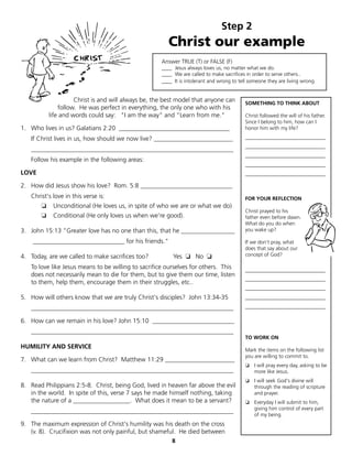 Step 2
                                                        Christ our example
                                                     Answer TRUE (T) or FALSE (F)
                                                     ____ Jesus always loves us, no matter what we do.
                                                     ____ We are called to make sacrifices in order to serve others..
                                                     ____ It is intolerant and wrong to tell someone they are living wrong.


                     Christ is and will always be, the best model that anyone can          SOMETHING TO THINK ABOUT
               follow. He was perfect in everything, the only one who with his
           life and words could say: "I am the way" and "Learn from me."                   Christ followed the will of his father.
                                                                                           Since I belong to him, how can I
1. Who lives in us? Galatians 2:20 ___________________________________                     honor him with my life?

   If Christ lives in us, how should we now live? _________________________                _______________________________
                                                                                           _______________________________
   ________________________________________________________________
                                                                                           _______________________________
   Follow his example in the following areas:
                                                                                           _______________________________
LOVE                                                                                       _______________________________

2. How did Jesus show his love? Rom. 5:8 _____________________________
   Christ's love in this verse is:                                                         FOR YOUR REFLECTION
       ❏				Unconditional (He loves us, in spite of who we are or what we do)
                                                                                           Christ prayed to his
       ❏    Conditional (He only loves us when we’re good).                                father even before dawn.
                                                                                           What do you do when
3. John 15:13 "Greater love has no one than this, that he _________________                you wake up?

    _____________________________ for his friends."                                        If we don't pray, what
                                                                                           does that say about our
4. Today, are we called to make sacrifices too?           Yes ❏ No ❏                       concept of God?

   To love like Jesus means to be willing to sacrifice ourselves for others. This          _______________________________
   does not necessarily mean to die for them, but to give them our time, listen
                                                                                           _______________________________
   to them, help them, encourage them in their struggles, etc..
                                                                                           _______________________________
5. How will others know that we are truly Christ's disciples? John 13:34-35                _______________________________

   ________________________________________________________________                        _______________________________

6. How can we remain in his love? John 15:10 __________________________
   ________________________________________________________________
                                                                                           TO WORK ON
HUMILITY AND SERVICE                                                                       Mark the items on the following list
                                                                                           you are willing to commit to.
7. What can we learn from Christ? Matthew 11:29 ______________________
                                                                                           ❏ I will pray every day, asking to be
   ________________________________________________________________                          more like Jesus.
                                                                                           ❏ I will seek God's divine will
8. Read Philippians 2:5-8. Christ, being God, lived in heaven far above the evil             through the reading of scripture
   in the world. In spite of this, verse 7 says he made himself nothing, taking              and prayer.
   the nature of a __________________. What does it mean to be a servant?                  ❏ Everyday I will submit to him,
                                                                                             giving him control of every part
   ________________________________________________________________
                                                                                             of my being.
9. The maximum expression of Christ's humility was his death on the cross
   (v. 8). Crucifixion was not only painful, but shameful. He died between
                                                         8
 