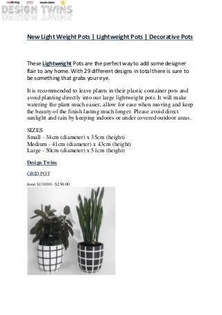 New Light Weight Pots | Lightweight Pots | Decorative Pots
These Lightweight Pots are the perfect way to add some designer
flair to any home. With 29 different designs in total there is sure to
be something that grabs your eye.
It is recommended to leave plants in their plastic container pots and
avoid planting directly into our large lightweight pots. It will make
watering the plant much easier, allow for ease when moving and keep
the beauty of the finish lasting much longer. Please avoid direct
sunlight and rain by keeping indoors or under covered outdoor areas.
SIZES
Small - 34cm (diameter) x 35cm (height)
Medium - 41cm (diameter) x 43cm (height)
Large - 50cm (diameter) x 51cm (height)
Design Twins
GRID POT
from $130.00 - $250.00
 