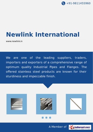 +91-9811455960

Newlink International
www.newlink.in

We

are

one

of

the

leading

suppliers,

traders,

importers and exporters of a comprehensive range of
optimum quality Industrial Pipes and Flanges. The
oﬀered stainless steel products are known for their
sturdiness and impeccable finish.

A Member of

 