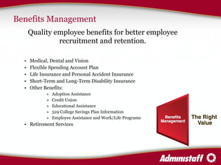Benefits Management Quality employee benefits for better employee recruitment and retention. Medical, Dental and Vision  Flexible Spending Account Plan  Life Insurance and Personal Accident Insurance Short-Term and Long-Term Disability Insurance Other Benefits: Adoption Assistance Credit Union Educational Assistance  529 College Savings Plan Information Employee Assistance and Work/Life Programs Retirement Services  