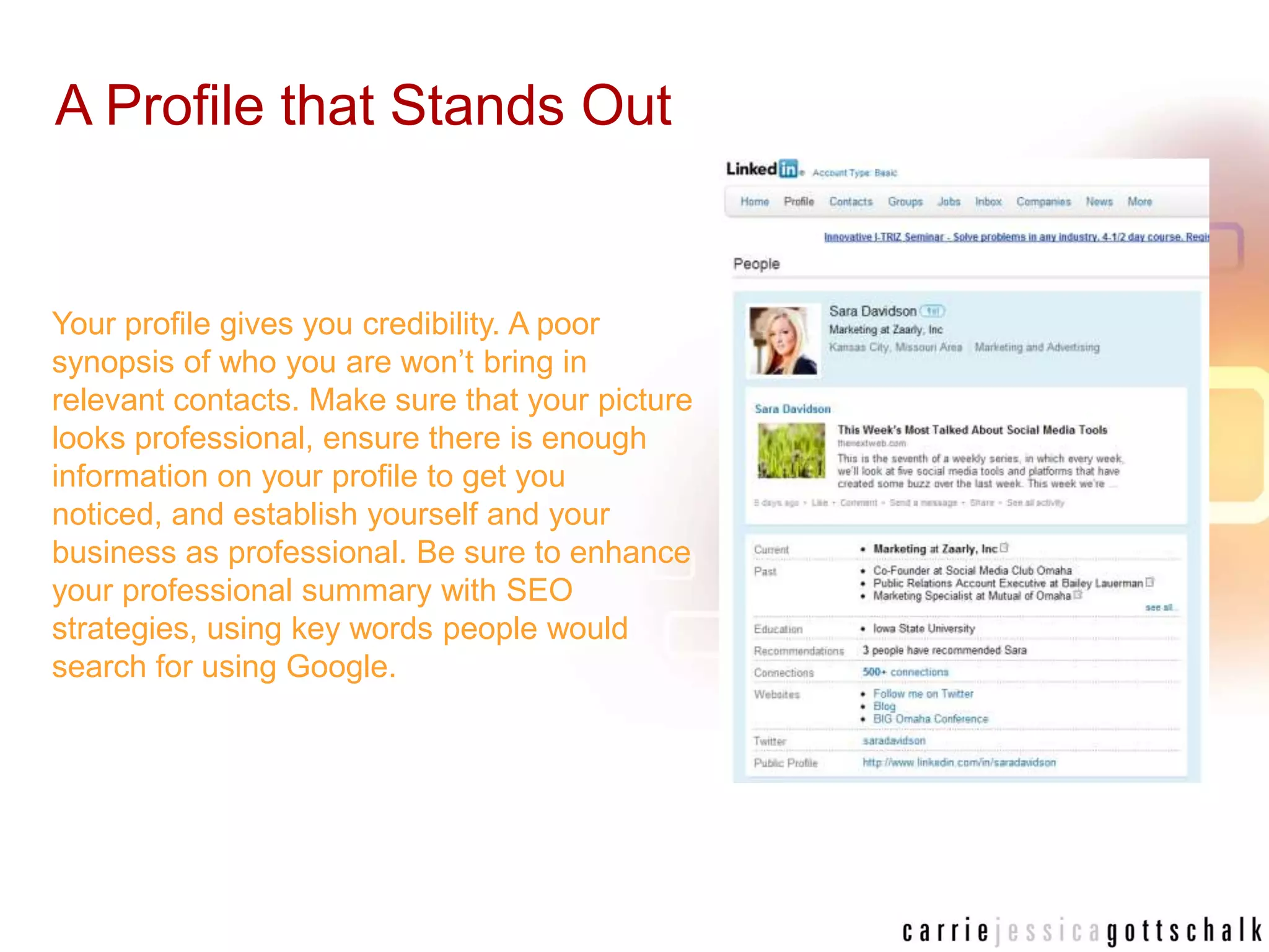 A Profile that Stands OutYour profile gives you credibility. A poor synopsis of who you are won’t bring in relevant contacts. Make sure that your picture looks professional, ensure there is enough information on your profile to get you noticed, and establish yourself and your business as professional. Be sure to enhance your professional summary with SEO strategies, using key words people would search for using Google.