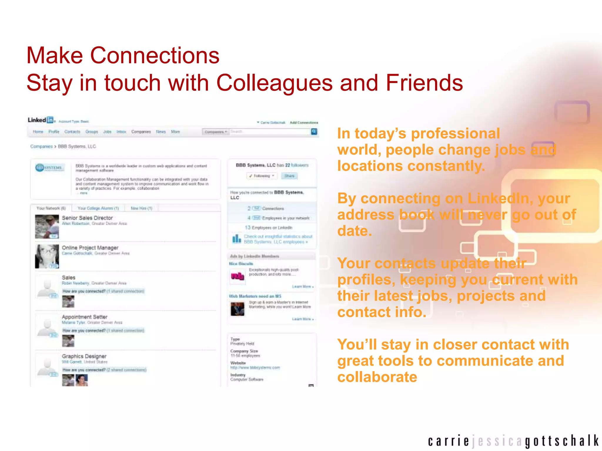 Make Connections Stay in touch with Colleagues and FriendsIn today’s professional world, people change jobs and locations constantly. By connecting on LinkedIn, your address book will never go out of date. Your contacts update their profiles, keeping you current with their latest jobs, projects and contact info. You’ll stay in closer contact with great tools to communicate and collaborate