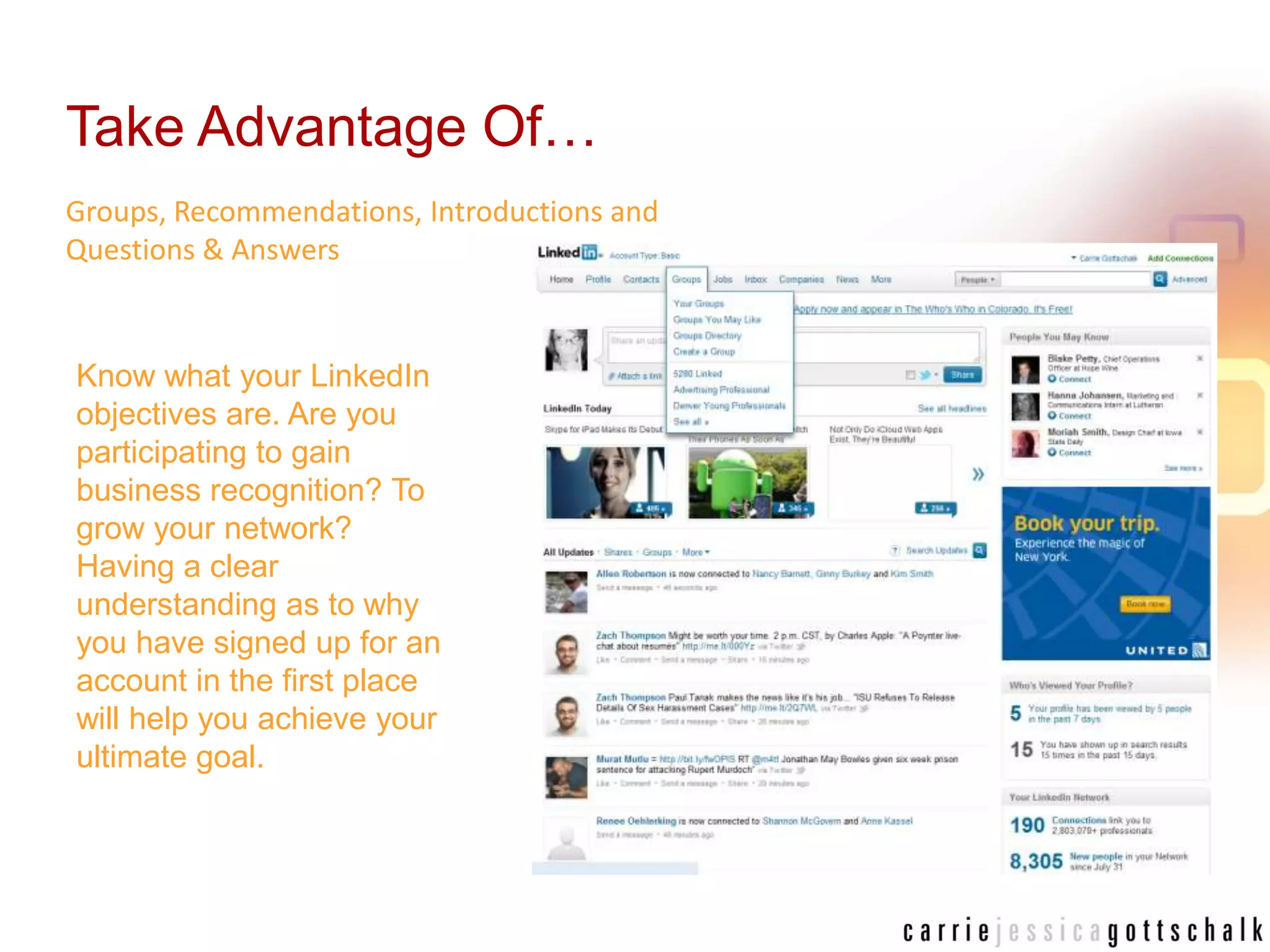 Take Advantage Of…Groups, Recommendations, Introductions and Questions & AnswersKnow what your LinkedIn objectives are. Are you participating to gain business recognition? To grow your network? Having a clear understanding as to why you have signed up for an account in the first place will help you achieve your ultimate goal. 