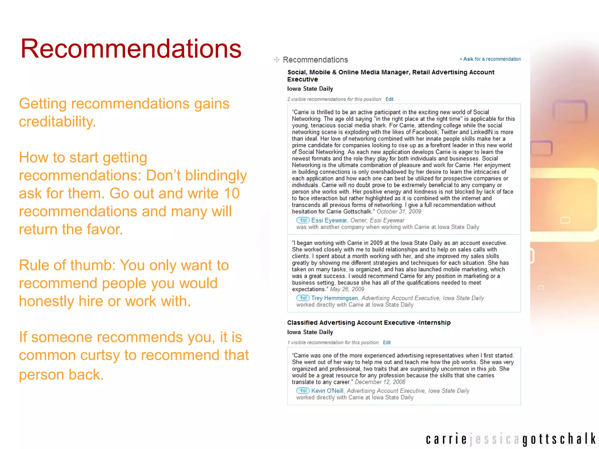 RecommendationsGetting recommendations gains creditability. How to start getting recommendations: Don’t blindingly ask for them. Go out and write 10 recommendations and many will return the favor.Rule of thumb: You only want to recommend people you would honestly hire or work with. If someone recommends you, it is common curtsy to recommend that person back.