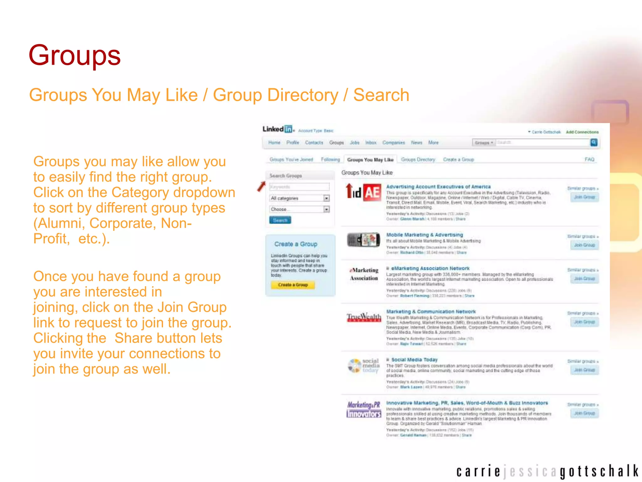 GroupsGroups You May Like / Group Directory / SearchGroups you may like allow you to easily find the right group. Click on the Category dropdown to sort by different group types (Alumni, Corporate, Non-Profit,  etc.). Once you have found a group you are interested in joining, click on the Join Group link to request to join the group. Clicking the  Share button lets you invite your connections to join the group as well.