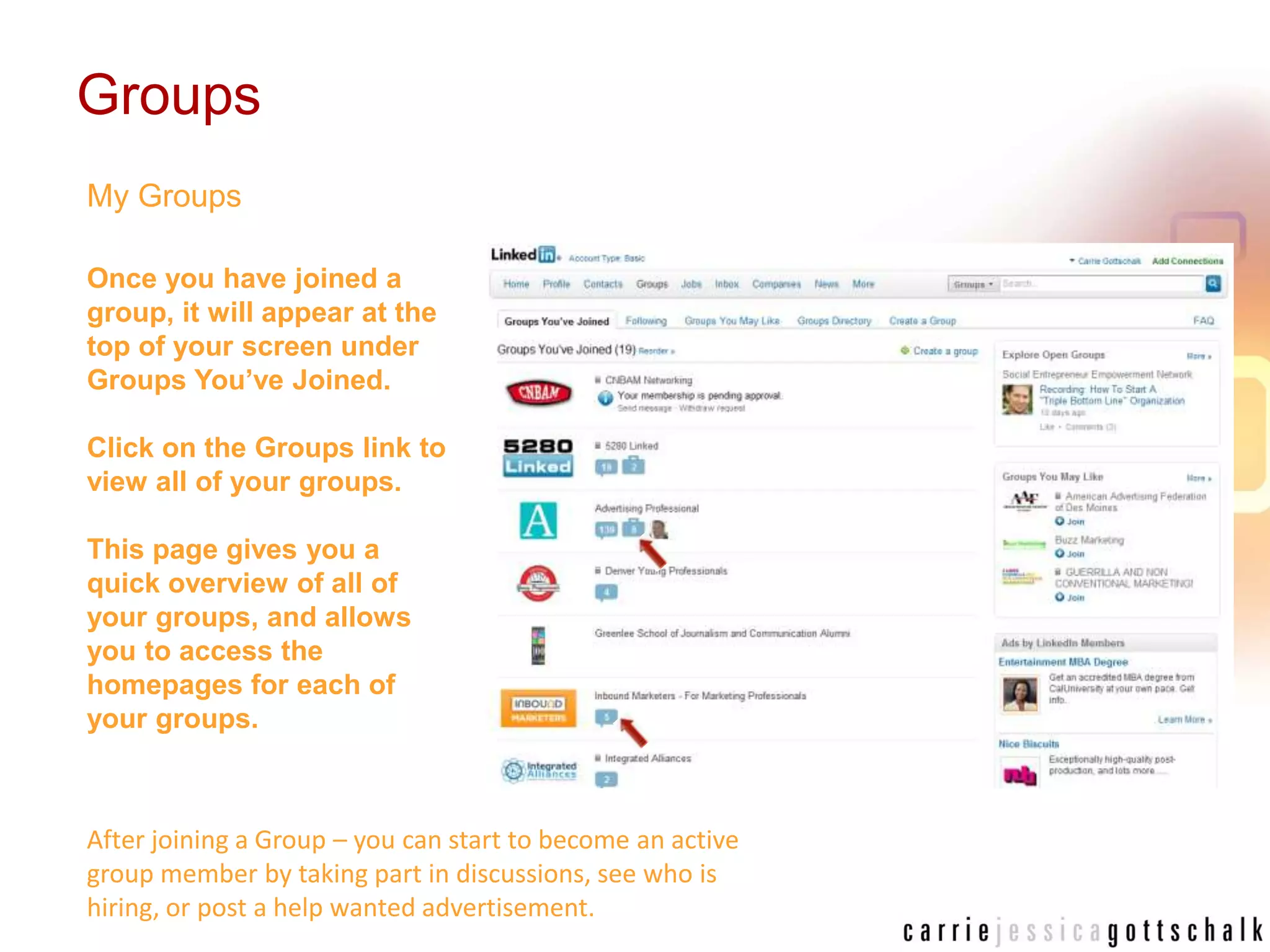GroupsMy GroupsOnce you have joined a group, it will appear at the top of your screen under Groups You’ve Joined. Click on the Groups link to view all of your groups. This page gives you a quick overview of all of your groups, and allows you to access the homepages for each of your groups.After joining a Group – you can start to become an active group member by taking part in discussions, see who is hiring, or post a help wanted advertisement. 