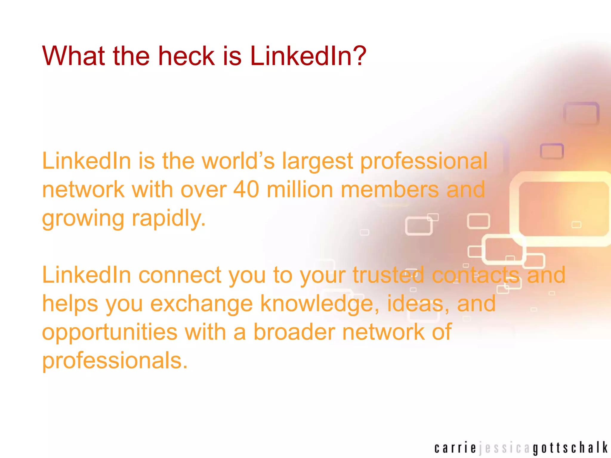 What the heck is LinkedIn?LinkedIn is the world’s largest professional network with over 40 million members and growing rapidly.LinkedIn connect you to your trusted contacts and helps you exchange knowledge, ideas, and opportunities with a broader network of professionals.