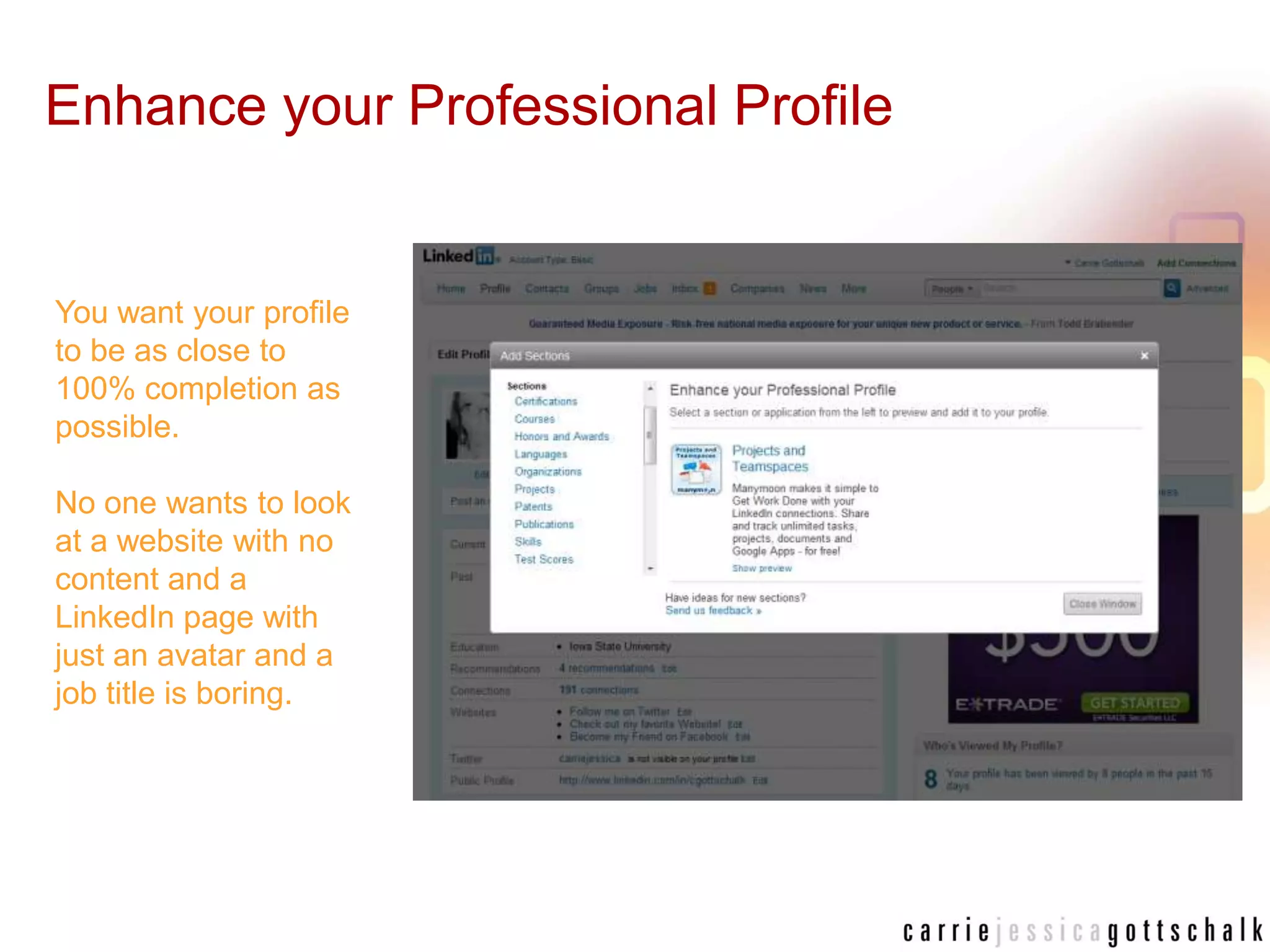 Enhance your Professional ProfileYou want your profile to be as close to 100% completion as possible. No one wants to look at a website with no content and a LinkedIn page with just an avatar and a job title is boring. 