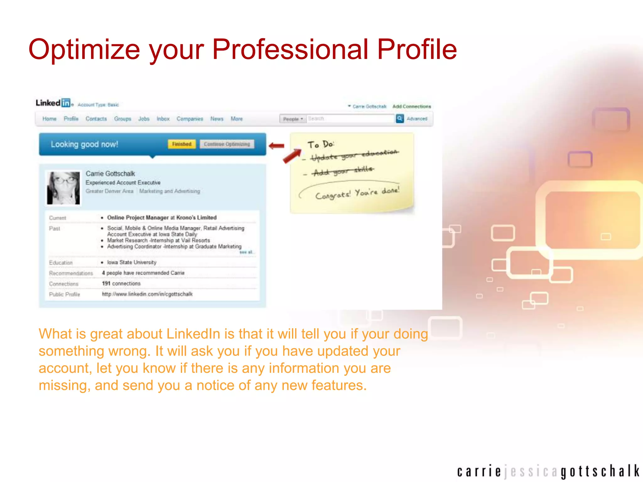 Optimize your Professional ProfileWhat is great about LinkedIn is that it will tell you if your doing something wrong. It will ask you if you have updated your account, let you know if there is any information you are missing, and send you a notice of any new features. 