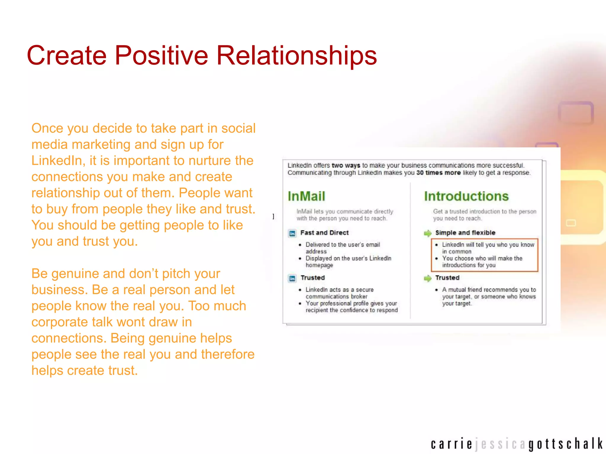 Create Positive RelationshipsOnce you decide to take part in social media marketing and sign up for LinkedIn, it is important to nurture the connections you make and create relationship out of them. People want to buy from people they like and trust. You should be getting people to like you and trust you.Be genuine and don’t pitch your business. Be a real person and let people know the real you. Too much corporate talk wont draw in connections. Being genuine helps people see the real you and therefore helps create trust. 
