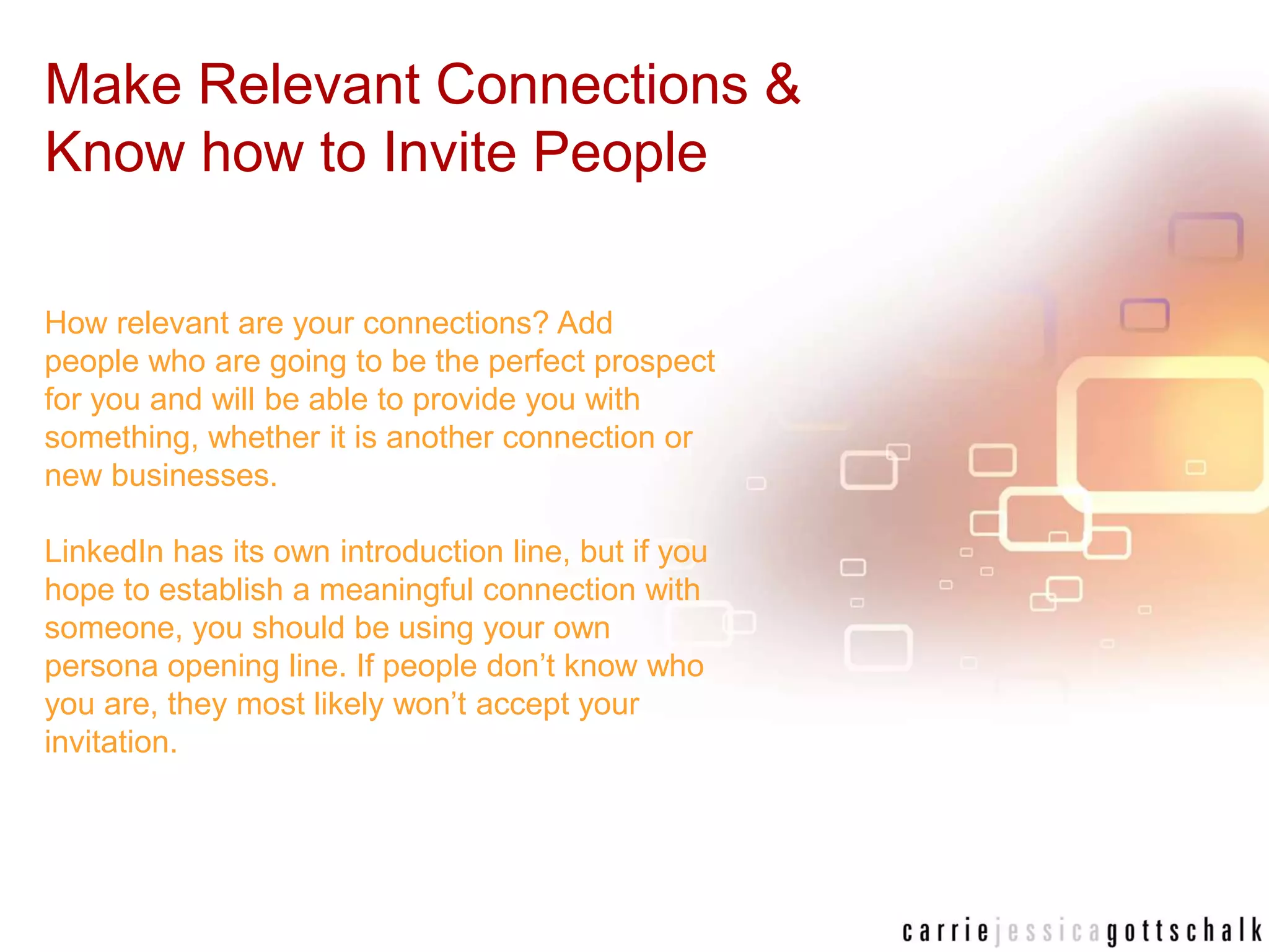 Make Relevant Connections & Know how to Invite PeopleHow relevant are your connections? Add people who are going to be the perfect prospect for you and will be able to provide you with something, whether it is another connection or new businesses. LinkedIn has its own introduction line, but if you hope to establish a meaningful connection with someone, you should be using your own persona opening line. If people don’t know who you are, they most likely won’t accept your invitation. 