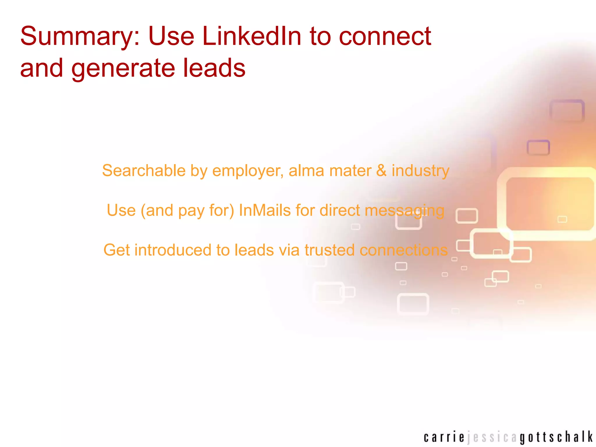 Summary: Use LinkedIn to connect and generate leadsSearchable by employer, alma mater & industryUse (and pay for) InMails for direct messagingGet introduced to leads via trusted connections