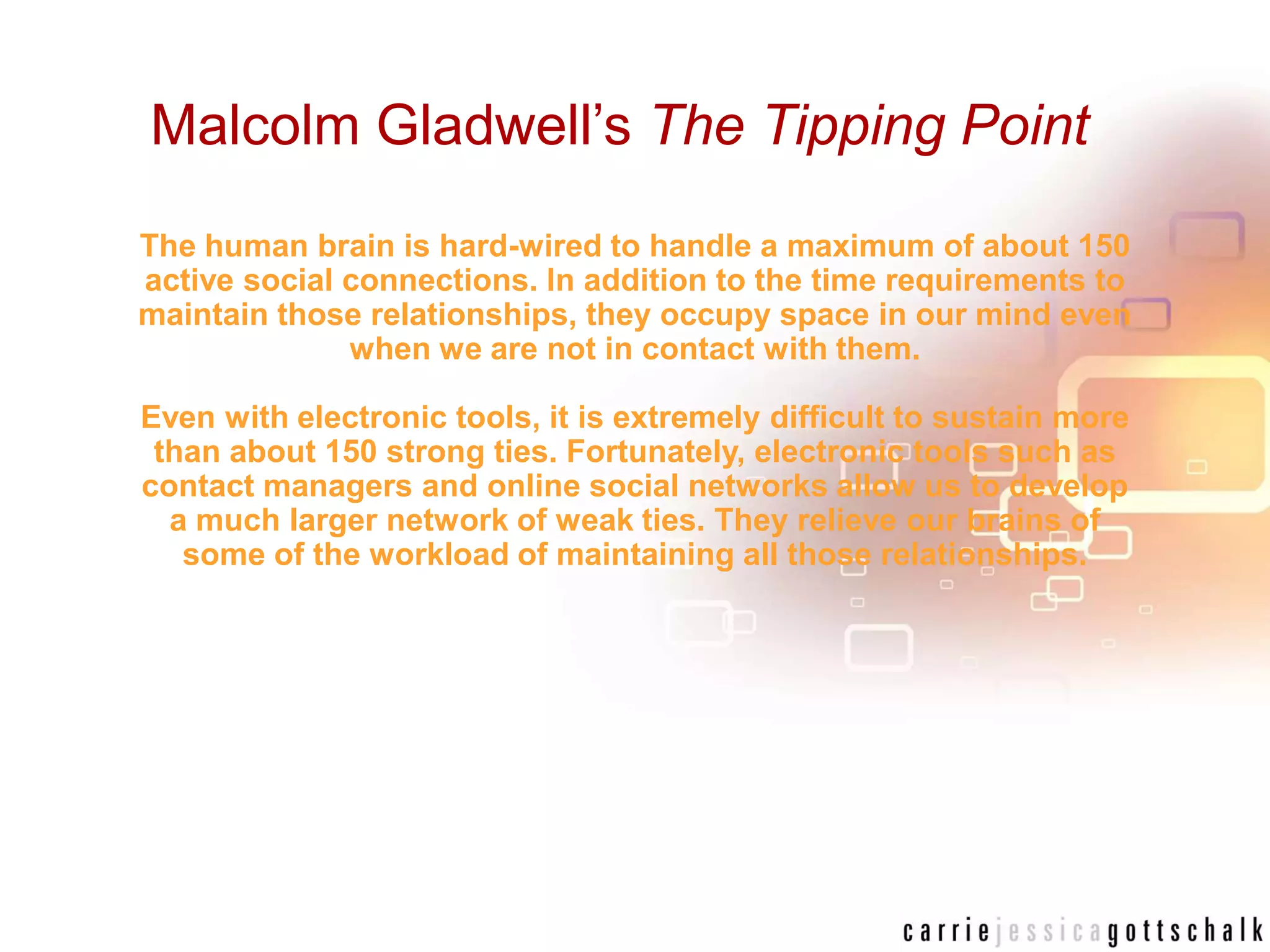 Malcolm Gladwell’sThe Tipping PointThe human brain is hard-wired to handle a maximum of about 150 active social connections. In addition to the time requirements to maintain those relationships, they occupy space in our mind even when we are not in contact with them. Even with electronic tools, it is extremely difficult to sustain more than about 150 strong ties. Fortunately, electronic tools such as contact managers and online social networks allow us to develop a much larger network of weak ties. They relieve our brains of some of the workload of maintaining all those relationships.