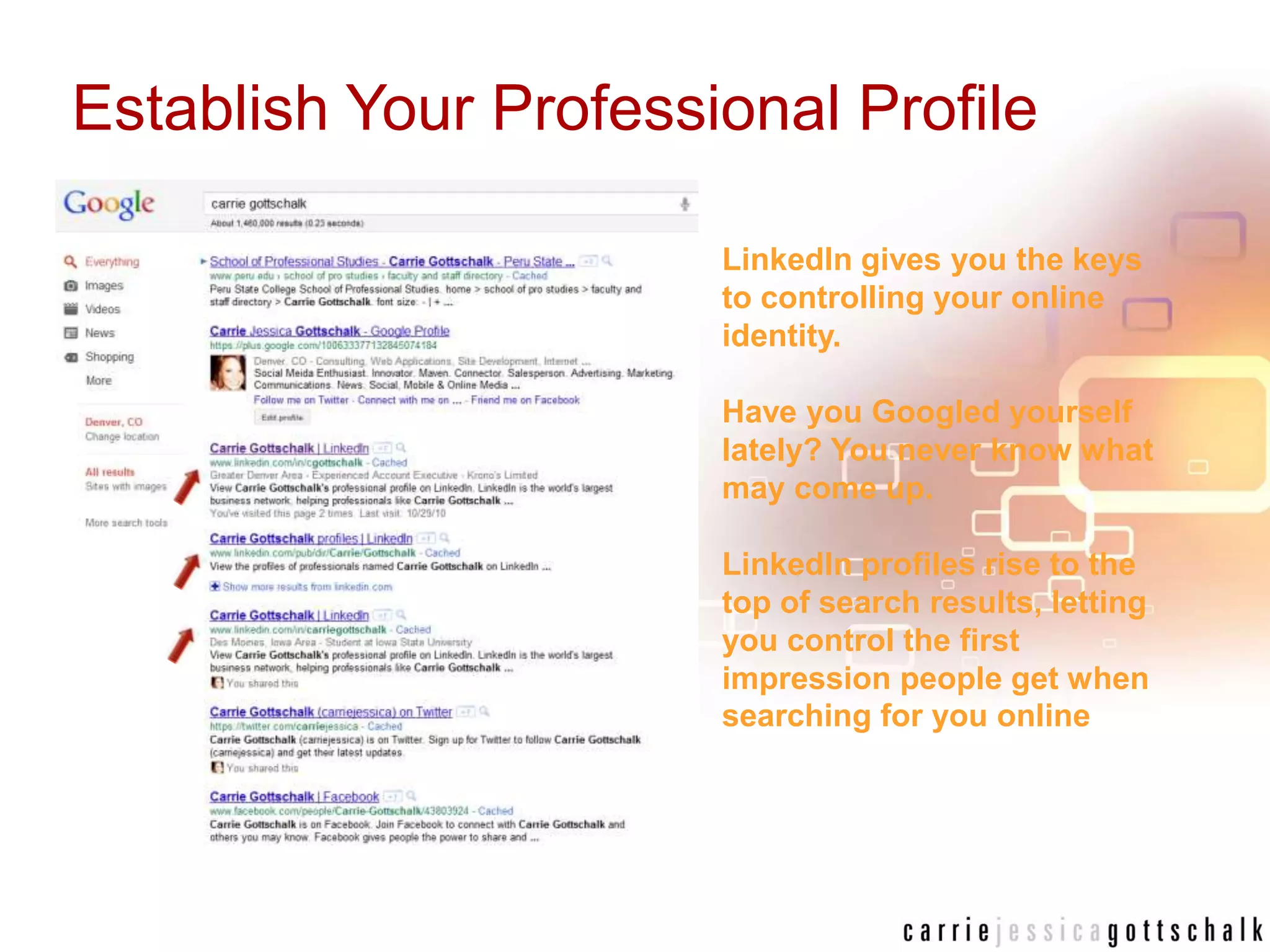 Establish Your Professional ProfileLinkedIn gives you the keys to controlling your online identity. Have you Googled yourself lately? You never know what may come up. LinkedIn profiles rise to the top of search results, letting you control the first impression people get when searching for you online