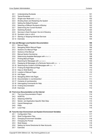 Linux System Administration                                                                                                                                              Contents


    22.1    Understanding Runlevels . . . . . . . . . . .            .   .   .   .   .   .   .   .   .   .   .   .   .   .   .   .   .   .   .   .   .   .   .   .   .   .   .   101
    22.2    Typical Runlevels . . . . . . . . . . . . . . .          .   .   .   .   .   .   .   .   .   .   .   .   .   .   .   .   .   .   .   .   .   .   .   .   .   .   .   101
    22.3    Single-User Mode and sulogin . . . . . . .               .   .   .   .   .   .   .   .   .   .   .   .   .   .   .   .   .   .   .   .   .   .   .   .   .   .   .   102
    22.4    Shutting Down and Restarting the System . .              .   .   .   .   .   .   .   .   .   .   .   .   .   .   .   .   .   .   .   .   .   .   .   .   .   .   .   102
    22.5    Setting the Default Runlevel . . . . . . . . . .         .   .   .   .   .   .   .   .   .   .   .   .   .   .   .   .   .   .   .   .   .   .   .   .   .   .   .   102
    22.6    Selecting a Different Runlevel at Bootup . . .           .   .   .   .   .   .   .   .   .   .   .   .   .   .   .   .   .   .   .   .   .   .   .   .   .   .   .   103
    22.7    Determining the Current Runlevel . . . . . . .           .   .   .   .   .   .   .   .   .   .   .   .   .   .   .   .   .   .   .   .   .   .   .   .   .   .   .   103
    22.8    Switching Runlevel . . . . . . . . . . . . . .           .   .   .   .   .   .   .   .   .   .   .   .   .   .   .   .   .   .   .   .   .   .   .   .   .   .   .   103
    22.9    Services in Each Runlevel: the init.d Directory          .   .   .   .   .   .   .   .   .   .   .   .   .   .   .   .   .   .   .   .   .   .   .   .   .   .   .   104
    22.10   Symbolic Links in rcN.d . . . . . . . . . . . .          .   .   .   .   .   .   .   .   .   .   .   .   .   .   .   .   .   .   .   .   .   .   .   .   .   .   .   104
    22.11   Starting or Stopping Individual Services . . .           .   .   .   .   .   .   .   .   .   .   .   .   .   .   .   .   .   .   .   .   .   .   .   .   .   .   .   104
    22.12   Exercises . . . . . . . . . . . . . . . . . . .          .   .   .   .   .   .   .   .   .   .   .   .   .   .   .   .   .   .   .   .   .   .   .   .   .   .   .   104

23 Use and Manage Local System Documentation                                                                                                                                     106
   23.1 Manual Pages . . . . . . . . . . . . . . . . . . . . . . . .                             .   .   .   .   .   .   .   .   .   .   .   .   .   .   .   .   .   .   .   .   106
   23.2 Navigating Within Manual Pages . . . . . . . . . . . . . .                               .   .   .   .   .   .   .   .   .   .   .   .   .   .   .   .   .   .   .   .   106
   23.3 Sections of a Manual Page . . . . . . . . . . . . . . . . .                              .   .   .   .   .   .   .   .   .   .   .   .   .   .   .   .   .   .   .   .   107
   23.4 Sections of the Manual . . . . . . . . . . . . . . . . . . .                             .   .   .   .   .   .   .   .   .   .   .   .   .   .   .   .   .   .   .   .   107
   23.5 Manual Section Numbering . . . . . . . . . . . . . . . . .                               .   .   .   .   .   .   .   .   .   .   .   .   .   .   .   .   .   .   .   .   108
   23.6 Determining Available Manpages with whatis . . . . . . .                                 .   .   .   .   .   .   .   .   .   .   .   .   .   .   .   .   .   .   .   .   108
   23.7 Printing Manual Pages . . . . . . . . . . . . . . . . . . .                              .   .   .   .   .   .   .   .   .   .   .   .   .   .   .   .   .   .   .   .   108
   23.8 Searching for Manpages with apropos . . . . . . . . . . .                                .   .   .   .   .   .   .   .   .   .   .   .   .   .   .   .   .   .   .   .   109
   23.9 Displaying All Manpages of a Particular Name with man -a                                 .   .   .   .   .   .   .   .   .   .   .   .   .   .   .   .   .   .   .   .   109
   23.10 Searching the Content of All Manpages with man -K . . . .                               .   .   .   .   .   .   .   .   .   .   .   .   .   .   .   .   .   .   .   .   109
   23.11 Finding the Right Manual Page . . . . . . . . . . . . . . .                             .   .   .   .   .   .   .   .   .   .   .   .   .   .   .   .   .   .   .   .   110
   23.12 Help on Shell Builtins . . . . . . . . . . . . . . . . . . . .                          .   .   .   .   .   .   .   .   .   .   .   .   .   .   .   .   .   .   .   .   110
   23.13 Location of Manual Pages . . . . . . . . . . . . . . . . . .                            .   .   .   .   .   .   .   .   .   .   .   .   .   .   .   .   .   .   .   .   110
   23.14 Info Pages . . . . . . . . . . . . . . . . . . . . . . . . . .                          .   .   .   .   .   .   .   .   .   .   .   .   .   .   .   .   .   .   .   .   111
   23.15 Navigating Within Info Pages . . . . . . . . . . . . . . . .                            .   .   .   .   .   .   .   .   .   .   .   .   .   .   .   .   .   .   .   .   111
   23.16 Documentation in /usr/share/doc/ . . . . . . . . . . . . . .                            .   .   .   .   .   .   .   .   .   .   .   .   .   .   .   .   .   .   .   .   111
   23.17 Contents of /usr/share/doc . . . . . . . . . . . . . . . . .                            .   .   .   .   .   .   .   .   .   .   .   .   .   .   .   .   .   .   .   .   112
   23.18 Interrogating Commands for Help . . . . . . . . . . . . . .                             .   .   .   .   .   .   .   .   .   .   .   .   .   .   .   .   .   .   .   .   112
   23.19 Finding Documentation . . . . . . . . . . . . . . . . . . .                             .   .   .   .   .   .   .   .   .   .   .   .   .   .   .   .   .   .   .   .   112
   23.20 Exercises . . . . . . . . . . . . . . . . . . . . . . . . . .                           .   .   .   .   .   .   .   .   .   .   .   .   .   .   .   .   .   .   .   .   112

24 Find Linux Documentation on the Internet                                                                                                                                      114
   24.1 The Linux Documentation Project . . . . . .              .   .   .   .   .   .   .   .   .   .   .   .   .   .   .   .   .   .   .   .   .   .   .   .   .   .   .   .   114
   24.2 HOWTOs . . . . . . . . . . . . . . . . . .               .   .   .   .   .   .   .   .   .   .   .   .   .   .   .   .   .   .   .   .   .   .   .   .   .   .   .   .   114
   24.3 Obtaining HOWTOs . . . . . . . . . . . . .               .   .   .   .   .   .   .   .   .   .   .   .   .   .   .   .   .   .   .   .   .   .   .   .   .   .   .   .   115
   24.4 Vendor- and Application-Speciﬁc Web Sites                .   .   .   .   .   .   .   .   .   .   .   .   .   .   .   .   .   .   .   .   .   .   .   .   .   .   .   .   115
   24.5 Usenet Newsgroups . . . . . . . . . . . . .              .   .   .   .   .   .   .   .   .   .   .   .   .   .   .   .   .   .   .   .   .   .   .   .   .   .   .   .   115
   24.6 FAQs . . . . . . . . . . . . . . . . . . . . .           .   .   .   .   .   .   .   .   .   .   .   .   .   .   .   .   .   .   .   .   .   .   .   .   .   .   .   .   116
   24.7 Local Help . . . . . . . . . . . . . . . . . .           .   .   .   .   .   .   .   .   .   .   .   .   .   .   .   .   .   .   .   .   .   .   .   .   .   .   .   .   116

25 Tune the User Environment and System Environment Variables                                                                                                                    117
   25.1 Conﬁguration Files . . . . . . . . . . . . . . . . . . . . . .                           .   .   .   .   .   .   .   .   .   .   .   .   .   .   .   .   .   .   .   .   117
   25.2 Shell Conﬁguration Files . . . . . . . . . . . . . . . . . . .                           .   .   .   .   .   .   .   .   .   .   .   .   .   .   .   .   .   .   .   .   117
   25.3 Changing Environment Variables . . . . . . . . . . . . . .                               .   .   .   .   .   .   .   .   .   .   .   .   .   .   .   .   .   .   .   .   118
   25.4 Changing the Prompt . . . . . . . . . . . . . . . . . . . .                              .   .   .   .   .   .   .   .   .   .   .   .   .   .   .   .   .   .   .   .   118
   25.5 Shell Aliases . . . . . . . . . . . . . . . . . . . . . . . . .                          .   .   .   .   .   .   .   .   .   .   .   .   .   .   .   .   .   .   .   .   118
   25.6 Setting Up Home Directories for New Accounts . . . . . . .                               .   .   .   .   .   .   .   .   .   .   .   .   .   .   .   .   .   .   .   .   119
   25.7 Exercises . . . . . . . . . . . . . . . . . . . . . . . . . .                            .   .   .   .   .   .   .   .   .   .   .   .   .   .   .   .   .   .   .   .   119


Copyright © 2004 GBdirect Ltd. http://training.gbdirect.co.uk/                                                                                                                    ix
 