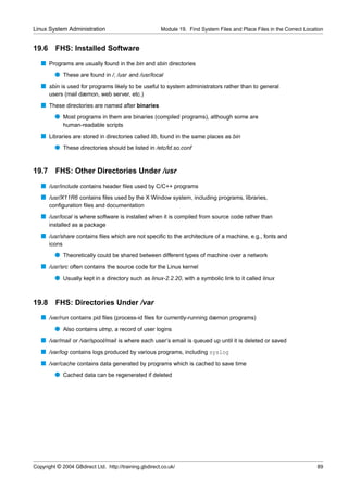 Linux System Administration                            Module 19. Find System Files and Place Files in the Correct Location


19.6     FHS: Installed Software
   s Programs are usually found in the bin and sbin directories
         q These are found in /, /usr and /usr/local
   s sbin is used for programs likely to be useful to system administrators rather than to general
       users (mail dæmon, web server, etc.)
   s These directories are named after binaries
         q Most programs in them are binaries (compiled programs), although some are
               human-readable scripts
   s Libraries are stored in directories called lib, found in the same places as bin
         q These directories should be listed in /etc/ld.so.conf


19.7     FHS: Other Directories Under /usr
   s /usr/include contains header ﬁles used by C/C++ programs
   s /usr/X11R6 contains ﬁles used by the X Window system, including programs, libraries,
       conﬁguration ﬁles and documentation
   s /usr/local is where software is installed when it is compiled from source code rather than
       installed as a package
   s /usr/share contains ﬁles which are not speciﬁc to the architecture of a machine, e.g., fonts and
       icons
         q Theoretically could be shared between different types of machine over a network
   s /usr/src often contains the source code for the Linux kernel
         q Usually kept in a directory such as linux-2.2.20, with a symbolic link to it called linux


19.8     FHS: Directories Under /var
   s /var/run contains pid ﬁles (process-id ﬁles for currently-running dæmon programs)
         q Also contains utmp, a record of user logins
   s /var/mail or /var/spool/mail is where each user’s email is queued up until it is deleted or saved
   s /var/log contains logs produced by various programs, including syslog
   s /var/cache contains data generated by programs which is cached to save time
         q Cached data can be regenerated if deleted




Copyright © 2004 GBdirect Ltd. http://training.gbdirect.co.uk/                                                          89
 
