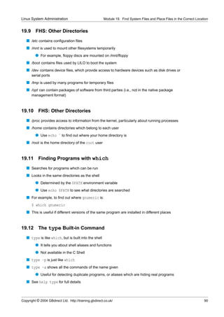 Linux System Administration                            Module 19. Find System Files and Place Files in the Correct Location


19.9     FHS: Other Directories
   s /etc contains conﬁguration ﬁles
   s /mnt is used to mount other ﬁlesystems temporarily
         q For example, ﬂoppy discs are mounted on /mnt/ﬂoppy
   s /boot contains ﬁles used by LILO to boot the system
   s /dev contains device ﬁles, which provide access to hardware devices such as disk drives or
       serial ports
   s /tmp is used by many programs for temporary ﬁles
   s /opt can contain packages of software from third parties (i.e., not in the native package
       management format)



19.10      FHS: Other Directories
   s /proc provides access to information from the kernel, particularly about running processes
   s /home contains directories which belong to each user
         q Use echo ˜ to ﬁnd out where your home directory is
   s /root is the home directory of the root user


19.11 Finding Programs with which
   s Searches for programs which can be run
   s Looks in the same directories as the shell
         q Determined by the $PATH environment variable
         q Use echo $PATH to see what directories are searched
   s For example, to ﬁnd out where gnumeric is:
       $ which gnumeric
   s This is useful if different versions of the same program are installed in different places


19.12      The type Built-in Command
   s type is like which, but is built into the shell
         q It tells you about shell aliases and functions
         q Not available in the C Shell
   s type -p is just like which
   s type -a shows all the commands of the name given
         q Useful for detecting duplicate programs, or aliases which are hiding real programs
   s See help type for full details



Copyright © 2004 GBdirect Ltd. http://training.gbdirect.co.uk/                                                          90
 