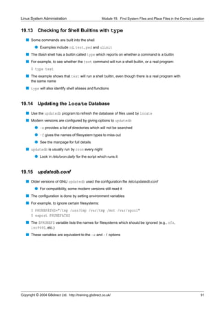 Linux System Administration                            Module 19. Find System Files and Place Files in the Correct Location


19.13      Checking for Shell Builtins with type
   s Some commands are built into the shell
         q Examples include cd, test, pwd and ulimit
   s The Bash shell has a builtin called type which reports on whether a command is a builtin
   s For example, to see whether the test command will run a shell builtin, or a real program:
      $ type test
   s The example shows that test will run a shell builtin, even though there is a real program with
      the same name
   s type will also identify shell aliases and functions


19.14      Updating the locate Database
   s Use the updatedb program to refresh the database of ﬁles used by locate
   s Modern versions are conﬁgured by giving options to updatedb
         q -e provides a list of directories which will not be searched
         q -f gives the names of ﬁlesystem types to miss out
         q See the manpage for full details
   s updatedb is usually run by cron every night
         q Look in /etc/cron.daily for the script which runs it


19.15      updatedb.conf
   s Older versions of GNU updatedb used the conﬁguration ﬁle /etc/updatedb.conf
         q For compatibility, some modern versions still read it
   s The conﬁguration is done by setting environment variables
   s For example, to ignore certain ﬁlesystems:
      $ PRUNEPATHS="/tmp /usr/tmp /var/tmp /mnt /var/spool"
      $ export PRUNEPATHS
   s The $PRUNEFS variable lists the names for ﬁlesystems which should be ignored (e.g., nfs,
     iso9660, etc.)
   s These variables are equivalent to the -e and -f options




Copyright © 2004 GBdirect Ltd. http://training.gbdirect.co.uk/                                                          91
 