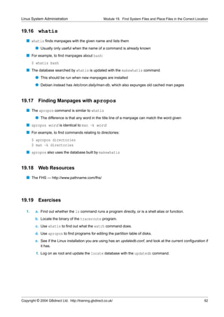 Linux System Administration                            Module 19. Find System Files and Place Files in the Correct Location


19.16      whatis
   s whatis ﬁnds manpages with the given name and lists them
         q Usually only useful when the name of a command is already known
   s For example, to ﬁnd manpages about bash:
        $ whatis bash
   s The database searched by whatis is updated with the makewhatis command
         q This should be run when new manpages are installed
         q Debian instead has /etc/cron.daily/man-db, which also expunges old cached man pages


19.17      Finding Manpages with apropos
   s The apropos command is similar to whatis
         q The difference is that any word in the title line of a manpage can match the word given
   s apropos word is identical to man -k word
   s For example, to ﬁnd commands relating to directories:
        $ apropos directories
        $ man -k directories
   s apropos also uses the database built by makewhatis


19.18      Web Resources
   s The FHS — http://www.pathname.com/fhs/




19.19      Exercises

   1.    a. Find out whether the ls command runs a program directly, or is a shell alias or function.
         b. Locate the binary of the traceroute program.
         c. Use whatis to ﬁnd out what the watch command does.
         d. Use apropos to ﬁnd programs for editing the partition table of disks.
         e. See if the Linux installation you are using has an updatedb.conf, and look at the current conﬁguration if
            it has.
          f. Log on as root and update the locate database with the updatedb command.




Copyright © 2004 GBdirect Ltd. http://training.gbdirect.co.uk/                                                          92
 