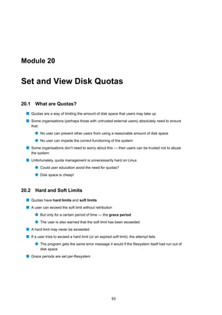 Module 20


Set and View Disk Quotas

20.1     What are Quotas?
  s Quotas are a way of limiting the amount of disk space that users may take up
  s Some organisations (perhaps those with untrusted external users) absolutely need to ensure
       that:
         q No user can prevent other users from using a reasonable amount of disk space
         q No user can impede the correct functioning of the system
  s Some organisations don’t need to worry about this — their users can be trusted not to abuse
       the system
  s Unfortunately, quota management is unnecessarily hard on Linux
         q Could user education avoid the need for quotas?
         q Disk space is cheap!


20.2     Hard and Soft Limits
  s Quotas have hard limits and soft limits
  s A user can exceed the soft limit without retribution
         q But only for a certain period of time — the grace period
         q The user is also warned that the soft limit has been exceeded
  s A hard limit may never be exceeded
  s If a user tries to exceed a hard limit (or an expired soft limit), the attempt fails
         q The program gets the same error message it would if the ﬁlesystem itself had run out of
               disk space
  s Grace periods are set per-ﬁlesystem




                                                          93
 