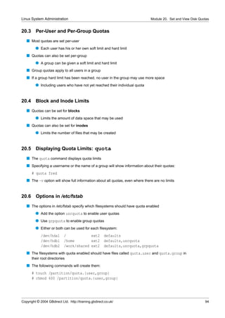 Linux System Administration                                                    Module 20. Set and View Disk Quotas


20.3     Per-User and Per-Group Quotas
   s Most quotas are set per-user
         q Each user has his or her own soft limit and hard limit
   s Quotas can also be set per-group
         q A group can be given a soft limit and hard limit
   s Group quotas apply to all users in a group
   s If a group hard limit has been reached, no user in the group may use more space
         q Including users who have not yet reached their individual quota


20.4 Block and Inode Limits
   s Quotas can be set for blocks
         q Limits the amount of data space that may be used
   s Quotas can also be set for inodes
         q Limits the number of ﬁles that may be created


20.5 Displaying Quota Limits: quota
   s The quota command displays quota limits
   s Specifying a username or the name of a group will show information about their quotas:
       # quota fred
   s The -v option will show full information about all quotas, even where there are no limits


20.6     Options in /etc/fstab
   s The options in /etc/fstab specify which ﬁlesystems should have quota enabled
         q Add the option usrquota to enable user quotas
         q Use grpquota to enable group quotas
         q Either or both can be used for each ﬁlesystem:
             /dev/hda1      /            ext2          defaults
             /dev/hdb1      /home        ext2          defaults,usrquota
             /dev/hdb2      /work/shared ext2          defaults,usrquota,grpquota
   s The ﬁlesystems with quota enabled should have ﬁles called quota.user and quota.group in
       their root directories
   s The following commands will create them:
       # touch /partition/quota.{user,group}
       # chmod 600 /partition/quota.{user,group}




Copyright © 2004 GBdirect Ltd. http://training.gbdirect.co.uk/                                                 94
 