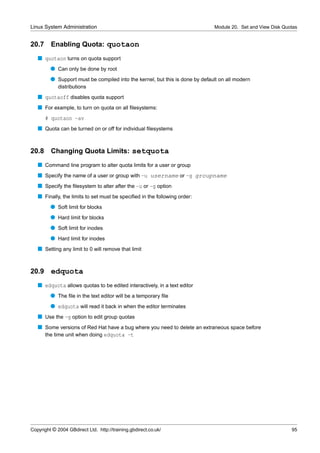 Linux System Administration                                                   Module 20. Set and View Disk Quotas


20.7     Enabling Quota: quotaon
   s quotaon turns on quota support
         q Can only be done by root
         q Support must be compiled into the kernel, but this is done by default on all modern
             distributions
   s quotaoff disables quota support
   s For example, to turn on quota on all ﬁlesystems:
       # quotaon -av
   s Quota can be turned on or off for individual ﬁlesystems


20.8     Changing Quota Limits: setquota
   s Command line program to alter quota limits for a user or group
   s Specify the name of a user or group with -u username or -g groupname
   s Specify the ﬁlesystem to alter after the -u or -g option
   s Finally, the limits to set must be speciﬁed in the following order:
         q Soft limit for blocks
         q Hard limit for blocks
         q Soft limit for inodes
         q Hard limit for inodes
   s Setting any limit to 0 will remove that limit


20.9     edquota
   s edquota allows quotas to be edited interactively, in a text editor
         q The ﬁle in the text editor will be a temporary ﬁle
         q edquota will read it back in when the editor terminates
   s Use the -g option to edit group quotas
   s Some versions of Red Hat have a bug where you need to delete an extraneous space before
     the time unit when doing edquota -t




Copyright © 2004 GBdirect Ltd. http://training.gbdirect.co.uk/                                                95
 