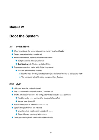 Module 21


Boot the System

21.1   Boot Loaders
  s When Linux boots, the kernel is loaded into memory by a boot loader
  s Passes parameters to the Linux kernel
  s Allows one of several operating systems to be loaded
       q Multiple versions of the Linux kernel
       q Dual-booting with Windows and other OSes
  s The most popular boot loader is LILO (the Linux loader)
       q Full user documentation provided
            s   Look for the a directory called something like /usr/share/doc/lilo/ or /usr/doc/lilo-0.21/
            s   The user guide is in a ﬁle called user.ps or User_Guide.ps



21.2   LILO
  s LILO runs when the system is booted
  s The lilo command conﬁgures how LILO will next run
  s The ﬁle /etc/lilo.conf speciﬁes the conﬁguration to be set by the lilo command
       q Need to run the lilo command for changes to have affect
       q Manual page lilo.conf(5)
  s lilo.conf has options in the form name=value
  s Options for speciﬁx OSes are indented
       q Linux kernels to install are introduced with image=
       q Other OSes are introduced with other=
  s Other options are generic, or are defaults for the OSes




                                                          97
 