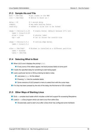 Linux System Administration                                                            Module 21. Boot the System


21.3     Sample lilo.conf File
boot = /dev/hda                # put loader on the MBR
root = /dev/hda1               # device to mount as /

delay = 40                     # 4 second delay
compact                        # may make booting faster
read-only                      # needed to allow root to be fscked

image = /vmlinuz-2.2.20               # stable kernel (default because it’s 1st)
   label = linux-2.2.20
   alias = linux                      # shorter label
   vga = ask                          # let us choose the console size

image = /vmlinuz-2.5.1                # cutting edge kernel
   label = linux-2.5.1

other = /dev/hda3              # Windows is installed on a different partition
   label = windows
   table = /dev/hda


21.4     Selecting What to Boot
   s When LILO runs it displays the prompt LILO:
         q If only some of the letters appear, the boot process failed at some point
   s It waits the speciﬁed delay for something to start being typed
   s Load a particular kernel or OS by entering its label or alias
         q Just press Enter for the default
         q Pressing Tab lists the available labels
         q Some versions of LILO present a menu to select from with the cursor keys
   s If no key has been pressed by the end of the delay, the ﬁrst kernel or OS is loaded


21.5     Other Ways of Starting Linux
   s Grub — complex boot loader which includes a shell and support for accessing ﬁlesystems
   s LoadLin — a Dos program which can start Linux from within Dos
         q Occasionally used to start Linux after a Dos driver has conﬁgured some hardware




Copyright © 2004 GBdirect Ltd. http://training.gbdirect.co.uk/                                                98
 