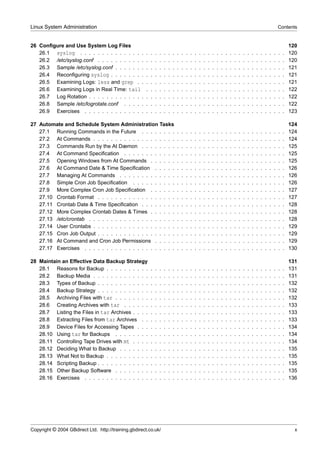 Linux System Administration                                                                                                                                                    Contents


26 Conﬁgure and Use System Log Files                                                                                                                                                   120
   26.1 syslog . . . . . . . . . . . . . . .           .   .   .   .   .   .   .   .   .   .   .   .   .   .   .   .   .   .   .   .   .   .   .   .   .   .   .   .   .   .   .   .   120
   26.2 /etc/syslog.conf . . . . . . . . . . .         .   .   .   .   .   .   .   .   .   .   .   .   .   .   .   .   .   .   .   .   .   .   .   .   .   .   .   .   .   .   .   .   120
   26.3 Sample /etc/syslog.conf . . . . . . .          .   .   .   .   .   .   .   .   .   .   .   .   .   .   .   .   .   .   .   .   .   .   .   .   .   .   .   .   .   .   .   .   121
   26.4 Reconﬁguring syslog . . . . . . . .            .   .   .   .   .   .   .   .   .   .   .   .   .   .   .   .   .   .   .   .   .   .   .   .   .   .   .   .   .   .   .   .   121
   26.5 Examining Logs: less and grep . .              .   .   .   .   .   .   .   .   .   .   .   .   .   .   .   .   .   .   .   .   .   .   .   .   .   .   .   .   .   .   .   .   121
   26.6 Examining Logs in Real Time: tail              .   .   .   .   .   .   .   .   .   .   .   .   .   .   .   .   .   .   .   .   .   .   .   .   .   .   .   .   .   .   .   .   122
   26.7 Log Rotation . . . . . . . . . . . . .         .   .   .   .   .   .   .   .   .   .   .   .   .   .   .   .   .   .   .   .   .   .   .   .   .   .   .   .   .   .   .   .   122
   26.8 Sample /etc/logrotate.conf . . . . .           .   .   .   .   .   .   .   .   .   .   .   .   .   .   .   .   .   .   .   .   .   .   .   .   .   .   .   .   .   .   .   .   122
   26.9 Exercises . . . . . . . . . . . . . .          .   .   .   .   .   .   .   .   .   .   .   .   .   .   .   .   .   .   .   .   .   .   .   .   .   .   .   .   .   .   .   .   123

27 Automate and Schedule System Administration Tasks                                                                                                                                   124
   27.1 Running Commands in the Future . . . . . . . .                             .   .   .   .   .   .   .   .   .   .   .   .   .   .   .   .   .   .   .   .   .   .   .   .   .   124
   27.2 At Commands . . . . . . . . . . . . . . . . . . .                          .   .   .   .   .   .   .   .   .   .   .   .   .   .   .   .   .   .   .   .   .   .   .   .   .   124
   27.3 Commands Run by the At Dæmon . . . . . . . .                               .   .   .   .   .   .   .   .   .   .   .   .   .   .   .   .   .   .   .   .   .   .   .   .   .   125
   27.4 At Command Speciﬁcation . . . . . . . . . . . .                            .   .   .   .   .   .   .   .   .   .   .   .   .   .   .   .   .   .   .   .   .   .   .   .   .   125
   27.5 Opening Windows from At Commands . . . . . .                               .   .   .   .   .   .   .   .   .   .   .   .   .   .   .   .   .   .   .   .   .   .   .   .   .   125
   27.6 At Command Date & Time Speciﬁcation . . . . .                              .   .   .   .   .   .   .   .   .   .   .   .   .   .   .   .   .   .   .   .   .   .   .   .   .   126
   27.7 Managing At Commands . . . . . . . . . . . . .                             .   .   .   .   .   .   .   .   .   .   .   .   .   .   .   .   .   .   .   .   .   .   .   .   .   126
   27.8 Simple Cron Job Speciﬁcation . . . . . . . . . .                           .   .   .   .   .   .   .   .   .   .   .   .   .   .   .   .   .   .   .   .   .   .   .   .   .   126
   27.9 More Complex Cron Job Speciﬁcation . . . . . .                             .   .   .   .   .   .   .   .   .   .   .   .   .   .   .   .   .   .   .   .   .   .   .   .   .   127
   27.10 Crontab Format . . . . . . . . . . . . . . . . . .                        .   .   .   .   .   .   .   .   .   .   .   .   .   .   .   .   .   .   .   .   .   .   .   .   .   127
   27.11 Crontab Date & Time Speciﬁcation . . . . . . . .                          .   .   .   .   .   .   .   .   .   .   .   .   .   .   .   .   .   .   .   .   .   .   .   .   .   128
   27.12 More Complex Crontab Dates & Times . . . . . .                            .   .   .   .   .   .   .   .   .   .   .   .   .   .   .   .   .   .   .   .   .   .   .   .   .   128
   27.13 /etc/crontab . . . . . . . . . . . . . . . . . . . .                      .   .   .   .   .   .   .   .   .   .   .   .   .   .   .   .   .   .   .   .   .   .   .   .   .   128
   27.14 User Crontabs . . . . . . . . . . . . . . . . . . .                       .   .   .   .   .   .   .   .   .   .   .   .   .   .   .   .   .   .   .   .   .   .   .   .   .   129
   27.15 Cron Job Output . . . . . . . . . . . . . . . . . .                       .   .   .   .   .   .   .   .   .   .   .   .   .   .   .   .   .   .   .   .   .   .   .   .   .   129
   27.16 At Command and Cron Job Permissions . . . . .                             .   .   .   .   .   .   .   .   .   .   .   .   .   .   .   .   .   .   .   .   .   .   .   .   .   129
   27.17 Exercises . . . . . . . . . . . . . . . . . . . . .                       .   .   .   .   .   .   .   .   .   .   .   .   .   .   .   .   .   .   .   .   .   .   .   .   .   130

28 Maintain an Effective Data Backup Strategy                                                                                                                                          131
   28.1 Reasons for Backup . . . . . . . . . .             .   .   .   .   .   .   .   .   .   .   .   .   .   .   .   .   .   .   .   .   .   .   .   .   .   .   .   .   .   .   .   131
   28.2 Backup Media . . . . . . . . . . . . .             .   .   .   .   .   .   .   .   .   .   .   .   .   .   .   .   .   .   .   .   .   .   .   .   .   .   .   .   .   .   .   131
   28.3 Types of Backup . . . . . . . . . . . .            .   .   .   .   .   .   .   .   .   .   .   .   .   .   .   .   .   .   .   .   .   .   .   .   .   .   .   .   .   .   .   132
   28.4 Backup Strategy . . . . . . . . . . . .            .   .   .   .   .   .   .   .   .   .   .   .   .   .   .   .   .   .   .   .   .   .   .   .   .   .   .   .   .   .   .   132
   28.5 Archiving Files with tar . . . . . . . .           .   .   .   .   .   .   .   .   .   .   .   .   .   .   .   .   .   .   .   .   .   .   .   .   .   .   .   .   .   .   .   132
   28.6 Creating Archives with tar . . . . . .             .   .   .   .   .   .   .   .   .   .   .   .   .   .   .   .   .   .   .   .   .   .   .   .   .   .   .   .   .   .   .   133
   28.7 Listing the Files in tar Archives . . . .          .   .   .   .   .   .   .   .   .   .   .   .   .   .   .   .   .   .   .   .   .   .   .   .   .   .   .   .   .   .   .   133
   28.8 Extracting Files from tar Archives . .             .   .   .   .   .   .   .   .   .   .   .   .   .   .   .   .   .   .   .   .   .   .   .   .   .   .   .   .   .   .   .   133
   28.9 Device Files for Accessing Tapes . . .             .   .   .   .   .   .   .   .   .   .   .   .   .   .   .   .   .   .   .   .   .   .   .   .   .   .   .   .   .   .   .   134
   28.10 Using tar for Backups . . . . . . . .             .   .   .   .   .   .   .   .   .   .   .   .   .   .   .   .   .   .   .   .   .   .   .   .   .   .   .   .   .   .   .   134
   28.11 Controlling Tape Drives with mt . . . .           .   .   .   .   .   .   .   .   .   .   .   .   .   .   .   .   .   .   .   .   .   .   .   .   .   .   .   .   .   .   .   134
   28.12 Deciding What to Backup . . . . . . .             .   .   .   .   .   .   .   .   .   .   .   .   .   .   .   .   .   .   .   .   .   .   .   .   .   .   .   .   .   .   .   135
   28.13 What Not to Backup . . . . . . . . . .            .   .   .   .   .   .   .   .   .   .   .   .   .   .   .   .   .   .   .   .   .   .   .   .   .   .   .   .   .   .   .   135
   28.14 Scripting Backup . . . . . . . . . . . .          .   .   .   .   .   .   .   .   .   .   .   .   .   .   .   .   .   .   .   .   .   .   .   .   .   .   .   .   .   .   .   135
   28.15 Other Backup Software . . . . . . . .             .   .   .   .   .   .   .   .   .   .   .   .   .   .   .   .   .   .   .   .   .   .   .   .   .   .   .   .   .   .   .   135
   28.16 Exercises . . . . . . . . . . . . . . .           .   .   .   .   .   .   .   .   .   .   .   .   .   .   .   .   .   .   .   .   .   .   .   .   .   .   .   .   .   .   .   136




Copyright © 2004 GBdirect Ltd. http://training.gbdirect.co.uk/                                                                                                                           x
 