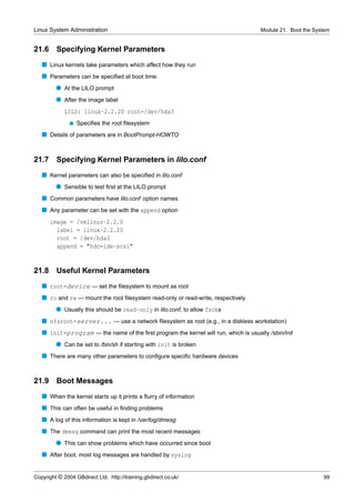 Linux System Administration                                                          Module 21. Boot the System


21.6     Specifying Kernel Parameters
   s Linux kernels take parameters which affect how they run
   s Parameters can be speciﬁed at boot time:
         q At the LILO prompt
         q After the image label
             LILO: linux-2.2.20 root=/dev/hda3
               s   Speciﬁes the root ﬁlesystem
   s Details of parameters are in BootPrompt-HOWTO


21.7     Specifying Kernel Parameters in lilo.conf
   s Kernel parameters can also be speciﬁed in lilo.conf
         q Sensible to test ﬁrst at the LILO prompt
   s Common parameters have lilo.conf option names
   s Any parameter can be set with the append option
       image = /vmlinuz-2.2.0
         label = linux-2.2.20
         root = /dev/hda3
         append = "hdc=ide-scsi"


21.8     Useful Kernel Parameters
   s root=device — set the ﬁlesystem to mount as root
   s ro and rw — mount the root ﬁlesystem read-only or read-write, respectively
         q Usually this should be read-only in lilo.conf, to allow fscks
   s nfsroot=server... — use a network ﬁlesystem as root (e.g., in a diskless workstation)
   s init=program — the name of the ﬁrst program the kernel will run, which is usually /sbin/init
         q Can be set to /bin/sh if starting with init is broken
   s There are many other parameters to conﬁgure speciﬁc hardware devices


21.9     Boot Messages
   s When the kernel starts up it prints a ﬂurry of information
   s This can often be useful in ﬁnding problems
   s A log of this information is kept in /var/log/dmesg
   s The dmesg command can print the most recent messages
         q This can show problems which have occurred since boot
   s After boot, most log messages are handled by syslog


Copyright © 2004 GBdirect Ltd. http://training.gbdirect.co.uk/                                              99
 